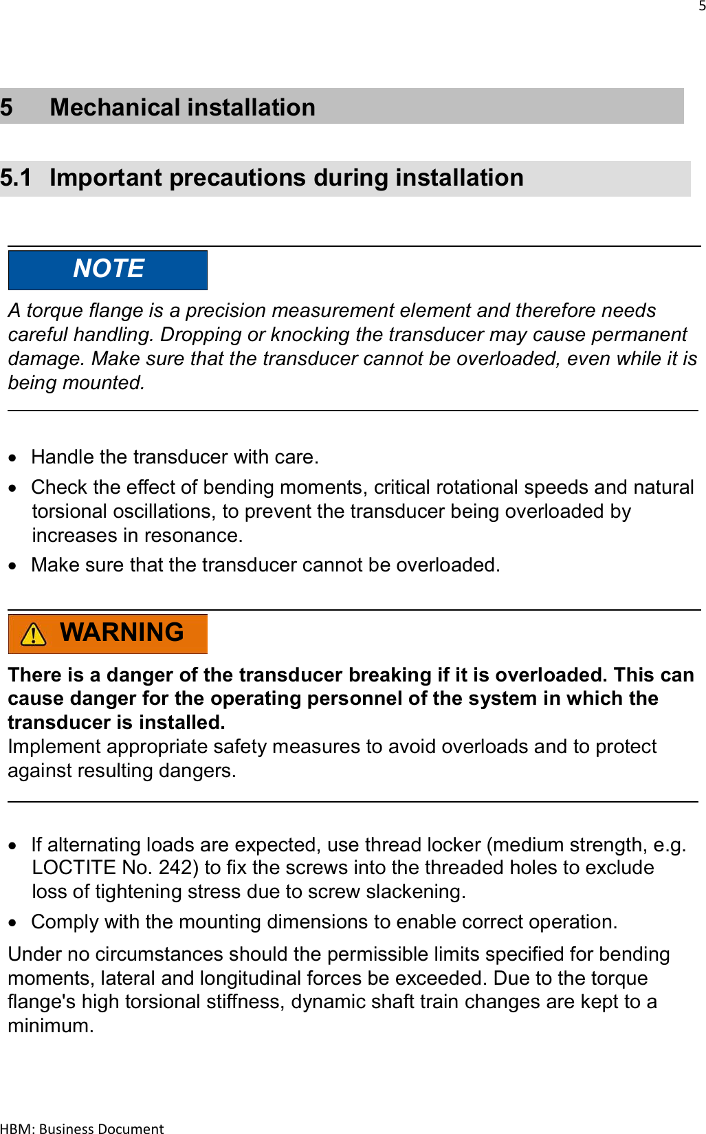 5  HBM: Business Document   5  Mechanical installation   5.1  Important precautions during installation     NOTE  A torque flange is a precision measurement element and therefore needs careful handling. Dropping or knocking the transducer may cause permanent damage. Make sure that the transducer cannot be overloaded, even while it is being mounted.     Handle the transducer with care.  Check the effect of bending moments, critical rotational speeds and natural torsional oscillations, to prevent the transducer being overloaded by increases in resonance.  Make sure that the transducer cannot be overloaded.    WARNING  There is a danger of the transducer breaking if it is overloaded. This can cause danger for the operating personnel of the system in which the transducer is installed. Implement appropriate safety measures to avoid overloads and to protect against resulting dangers.     If alternating loads are expected, use thread locker (medium strength, e.g. LOCTITE No. 242) to fix the screws into the threaded holes to exclude loss of tightening stress due to screw slackening.  Comply with the mounting dimensions to enable correct operation.  Under no circumstances should the permissible limits specified for bending moments, lateral and longitudinal forces be exceeded. Due to the torque flange&apos;s high torsional stiffness, dynamic shaft train changes are kept to a minimum. 