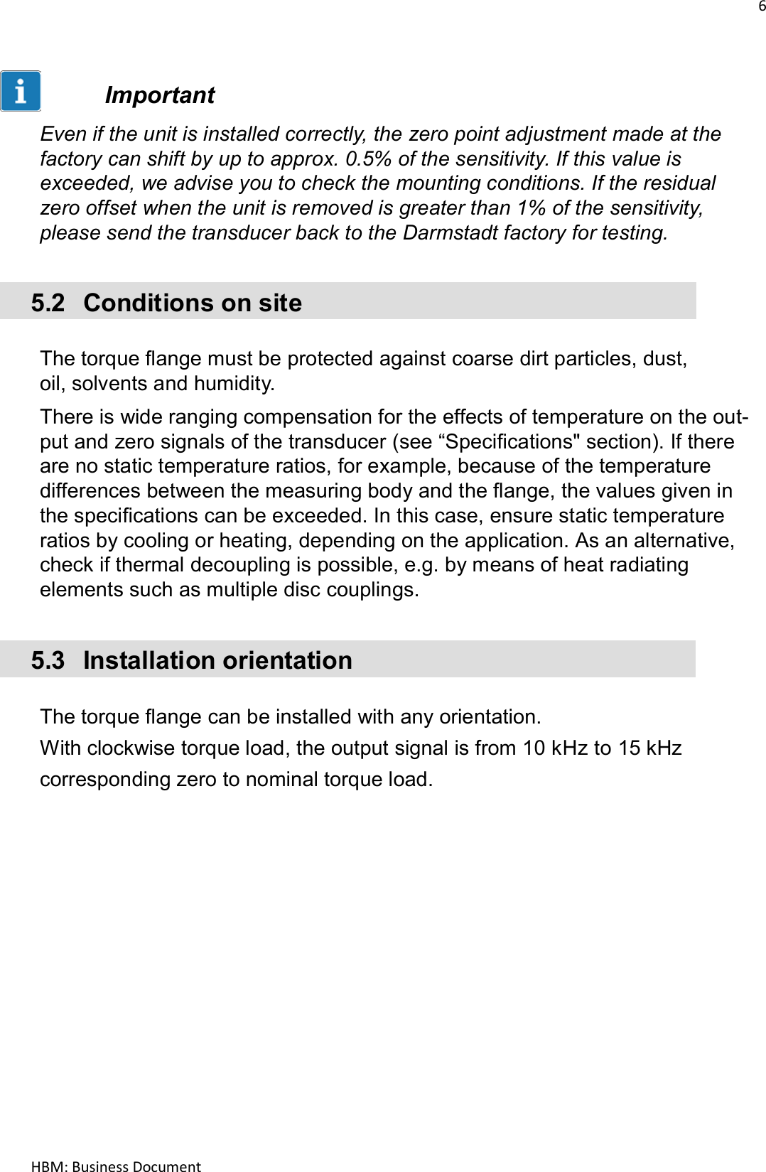 6  HBM: Business Document    Important  Even if the unit is installed correctly, the zero point adjustment made at the factory can shift by up to approx. 0.5% of the sensitivity. If this value is exceeded, we advise you to check the mounting conditions. If the residual zero offset when the unit is removed is greater than 1% of the sensitivity, please send the transducer back to the Darmstadt factory for testing.   5.2  Conditions on site   The torque flange must be protected against coarse dirt particles, dust, oil, solvents and humidity.  There is wide ranging compensation for the effects of temperature on the out- put and zero signals of the transducer (see “Specifications&quot; section). If there are no static temperature ratios, for example, because of the temperature differences between the measuring body and the flange, the values given in the specifications can be exceeded. In this case, ensure static temperature ratios by cooling or heating, depending on the application. As an alternative, check if thermal decoupling is possible, e.g. by means of heat radiating elements such as multiple disc couplings.   5.3  Installation orientation   The torque flange can be installed with any orientation.  With clockwise torque load, the output signal is from 10 kHz to 15 kHz corresponding zero to nominal torque load.    