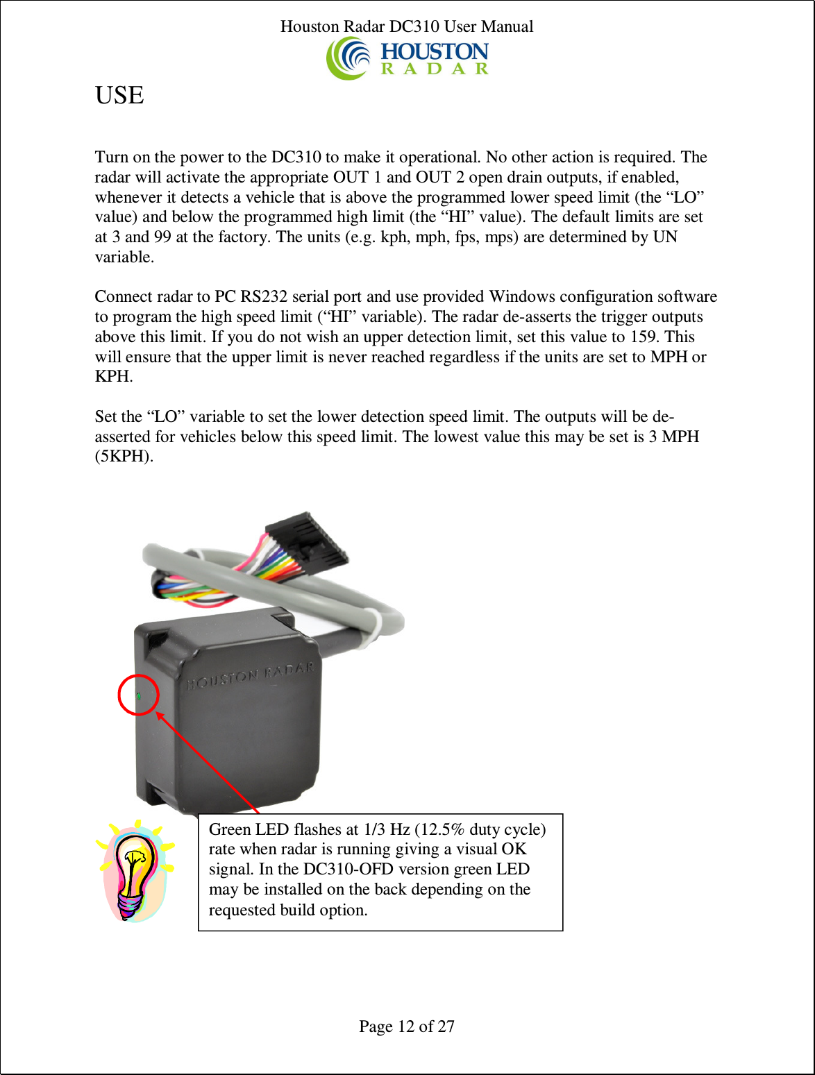 Houston Radar DC310 User Manual  Page 12 of 27 USE  Turn on the power to the DC310 to make it operational. No other action is required. The radar will activate the appropriate OUT 1 and OUT 2 open drain outputs, if enabled, whenever it detects a vehicle that is above the programmed lower speed limit (the “LO” value) and below the programmed high limit (the “HI” value). The default limits are set at 3 and 99 at the factory. The units (e.g. kph, mph, fps, mps) are determined by UN variable.  Connect radar to PC RS232 serial port and use provided Windows configuration software to program the high speed limit (“HI” variable). The radar de-asserts the trigger outputs above this limit. If you do not wish an upper detection limit, set this value to 159. This will ensure that the upper limit is never reached regardless if the units are set to MPH or KPH.  Set the “LO” variable to set the lower detection speed limit. The outputs will be de-asserted for vehicles below this speed limit. The lowest value this may be set is 3 MPH (5KPH).     Green LED flashes at 1/3 Hz (12.5% duty cycle) rate when radar is running giving a visual OK signal. In the DC310-OFD version green LED may be installed on the back depending on the requested build option. 