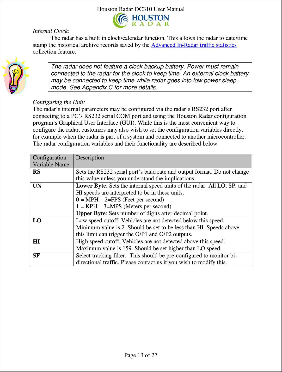 Houston Radar DC310 User Manual  Page 13 of 27 Internal Clock: The radar has a built in clock/calendar function. This allows the radar to date/time stamp the historical archive records saved by the Advanced In-Radar traffic statistics collection feature.  The radar does not feature a clock backup battery. Power must remain connected to the radar for the clock to keep time. An external clock battery may be connected to keep time while radar goes into low power sleep mode. See Appendix C for more details.  Configuring the Unit: The radar’s internal parameters may be configured via the radar’s RS232 port after connecting to a PC’s RS232 serial COM port and using the Houston Radar configuration program’s Graphical User Interface (GUI). While this is the most convenient way to configure the radar, customers may also wish to set the configuration variables directly, for example when the radar is part of a system and connected to another microcontroller. The radar configuration variables and their functionality are described below.  Configuration Variable Name Description RS  Sets the RS232 serial port’s baud rate and output format. Do not change this value unless you understand the implications. UN Lower Byte: Sets the internal speed units of the radar. All LO, SP, and HI speeds are interpreted to be in these units. 0 = MPH    2=FPS (Feet per second) 1 = KPH    3=MPS (Meters per second) Upper Byte: Sets number of digits after decimal point. LO  Low speed cutoff. Vehicles are not detected below this speed. Minimum value is 2. Should be set to be less than HI. Speeds above this limit can trigger the O/P1 and O/P2 outputs. HI  High speed cutoff. Vehicles are not detected above this speed. Maximum value is 159. Should be set higher than LO speed. SF  Select tracking filter.  This should be pre-configured to monitor bi-directional traffic. Please contact us if you wish to modify this.      