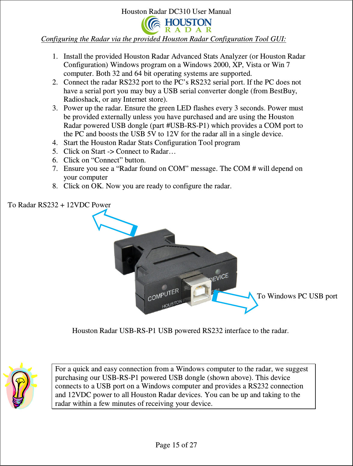 Houston Radar DC310 User Manual  Page 15 of 27 Configuring the Radar via the provided Houston Radar Configuration Tool GUI:  1. Install the provided Houston Radar Advanced Stats Analyzer (or Houston Radar Configuration) Windows program on a Windows 2000, XP, Vista or Win 7 computer. Both 32 and 64 bit operating systems are supported. 2. Connect the radar RS232 port to the PC’s RS232 serial port. If the PC does not have a serial port you may buy a USB serial converter dongle (from BestBuy, Radioshack, or any Internet store). 3. Power up the radar. Ensure the green LED flashes every 3 seconds. Power must be provided externally unless you have purchased and are using the Houston Radar powered USB dongle (part #USB-RS-P1) which provides a COM port to the PC and boosts the USB 5V to 12V for the radar all in a single device. 4. Start the Houston Radar Stats Configuration Tool program 5. Click on Start -&gt; Connect to Radar… 6. Click on “Connect” button. 7. Ensure you see a “Radar found on COM” message. The COM # will depend on your computer 8. Click on OK. Now you are ready to configure the radar.                     For a quick and easy connection from a Windows computer to the radar, we suggest purchasing our USB-RS-P1 powered USB dongle (shown above). This device connects to a USB port on a Windows computer and provides a RS232 connection and 12VDC power to all Houston Radar devices. You can be up and taking to the radar within a few minutes of receiving your device.  Houston Radar USB-RS-P1 USB powered RS232 interface to the radar. To Windows PC USB port To Radar RS232 + 12VDC Power 