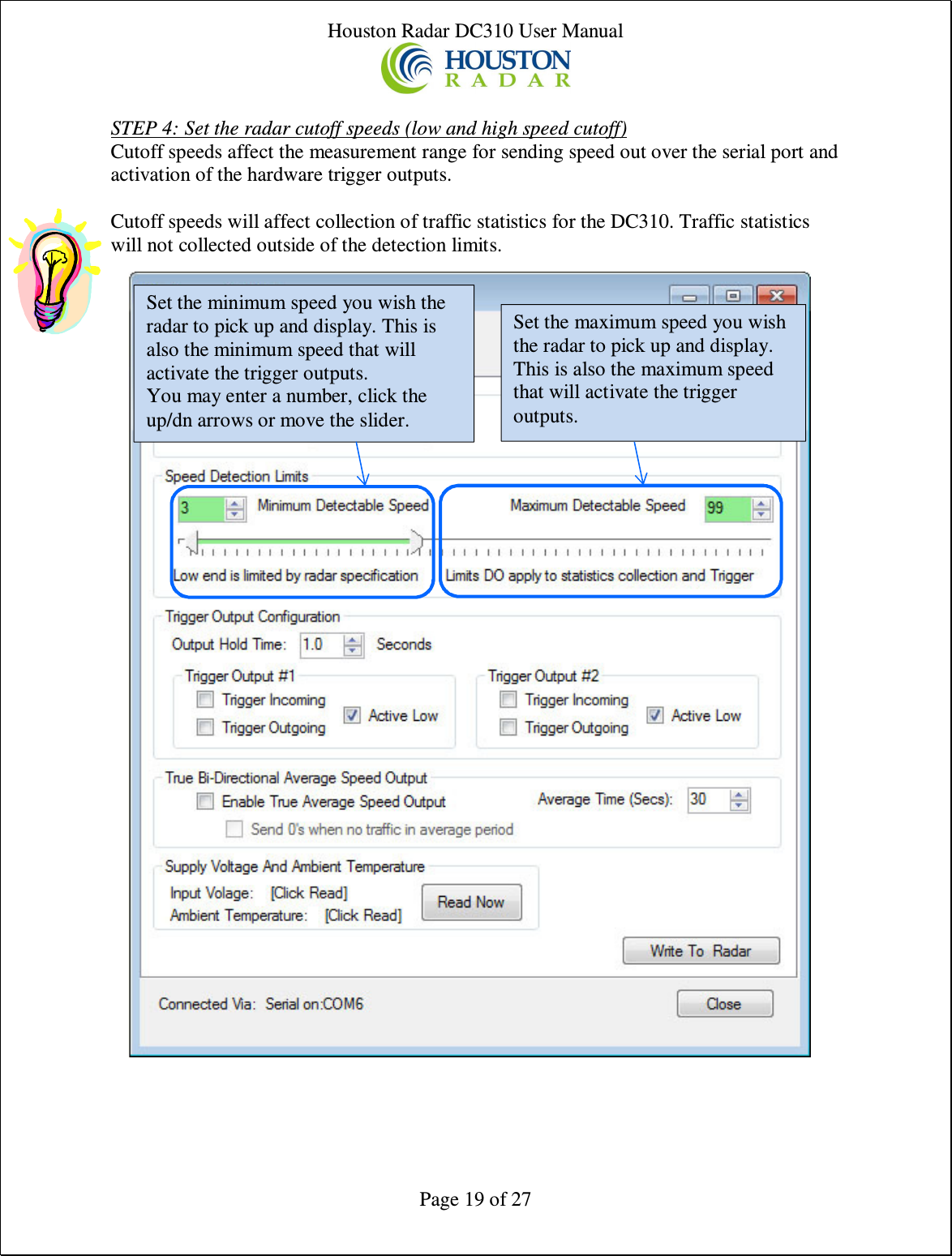 Houston Radar DC310 User Manual  Page 19 of 27  STEP 4: Set the radar cutoff speeds (low and high speed cutoff) Cutoff speeds affect the measurement range for sending speed out over the serial port and activation of the hardware trigger outputs.  Cutoff speeds will affect collection of traffic statistics for the DC310. Traffic statistics will not collected outside of the detection limits.    Set the minimum speed you wish the radar to pick up and display. This is also the minimum speed that will activate the trigger outputs. You may enter a number, click the up/dn arrows or move the slider. Set the maximum speed you wish the radar to pick up and display. This is also the maximum speed that will activate the trigger outputs. 