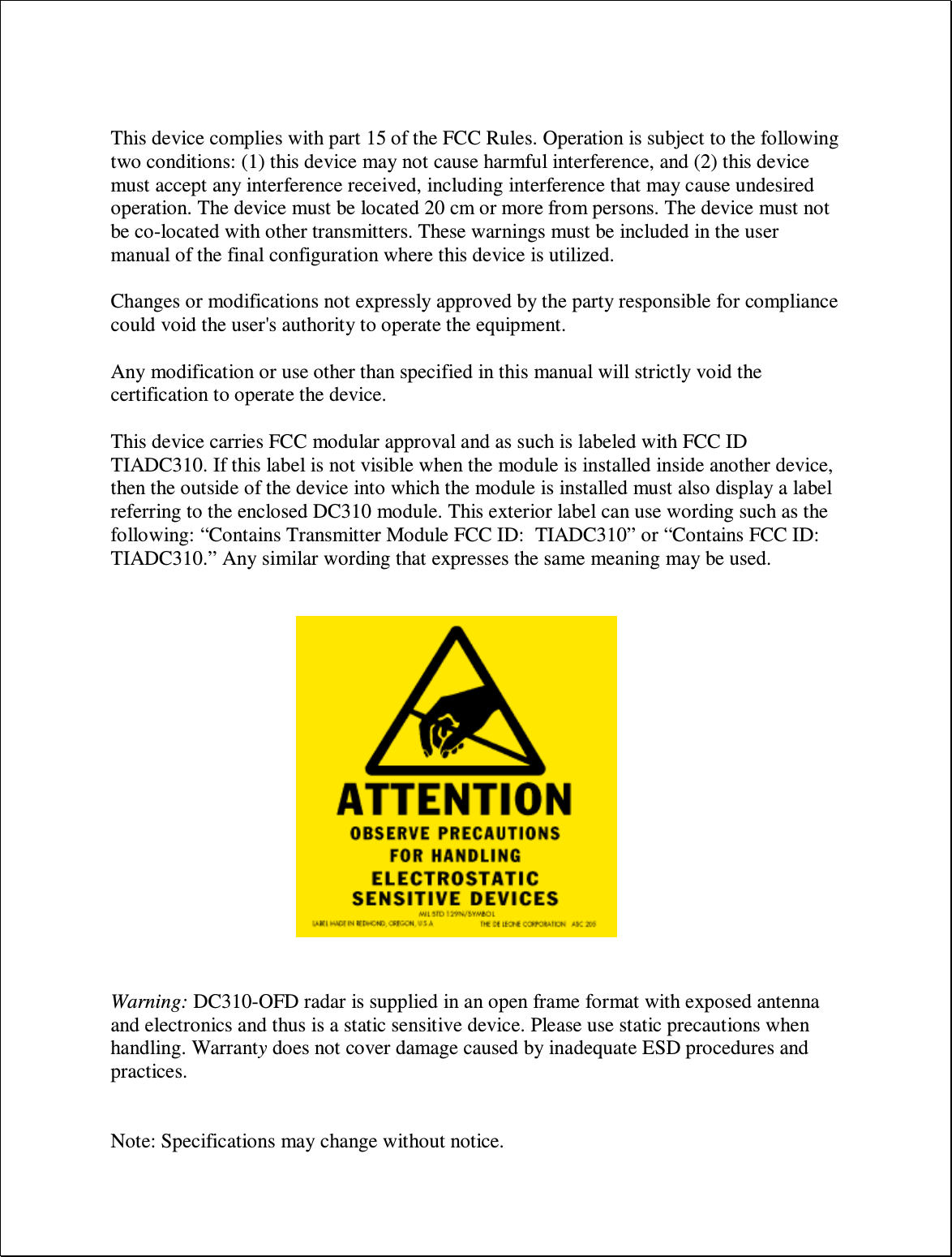   This device complies with part 15 of the FCC Rules. Operation is subject to the following two conditions: (1) this device may not cause harmful interference, and (2) this device must accept any interference received, including interference that may cause undesired operation. The device must be located 20 cm or more from persons. The device must not be co-located with other transmitters. These warnings must be included in the user manual of the final configuration where this device is utilized.  Changes or modifications not expressly approved by the party responsible for compliance could void the user&apos;s authority to operate the equipment.  Any modification or use other than specified in this manual will strictly void the certification to operate the device.  This device carries FCC modular approval and as such is labeled with FCC ID TIADC310. If this label is not visible when the module is installed inside another device, then the outside of the device into which the module is installed must also display a label referring to the enclosed DC310 module. This exterior label can use wording such as the following: “Contains Transmitter Module FCC ID:  TIADC310” or “Contains FCC ID:  TIADC310.” Any similar wording that expresses the same meaning may be used.                    Warning: DC310-OFD radar is supplied in an open frame format with exposed antenna and electronics and thus is a static sensitive device. Please use static precautions when handling. Warranty does not cover damage caused by inadequate ESD procedures and practices.   Note: Specifications may change without notice. 