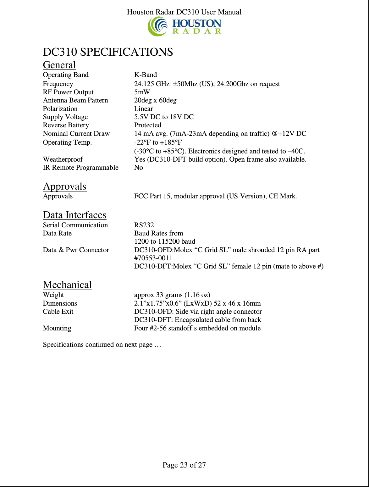 Houston Radar DC310 User Manual  Page 23 of 27  DC310 SPECIFICATIONS General Operating Band  K-Band Frequency  24.125 GHz  ±50Mhz (US), 24.200Ghz on request RF Power Output  5mW Antenna Beam Pattern  20deg x 60deg       Polarization  Linear Supply Voltage  5.5V DC to 18V DC Reverse Battery  Protected Nominal Current Draw  14 mA avg. (7mA-23mA depending on traffic) @+12V DC Operating Temp.  -22°F to +185°F   (-30°C to +85°C). Electronics designed and tested to –40C. Weatherproof  Yes (DC310-DFT build option). Open frame also available. IR Remote Programmable  No  Approvals Approvals   FCC Part 15, modular approval (US Version), CE Mark.  Data Interfaces Serial Communication  RS232 Data Rate  Baud Rates from 1200 to 115200 baud Data &amp; Pwr Connector  DC310-OFD:Molex “C Grid SL” male shrouded 12 pin RA part #70553-0011   DC310-DFT:Molex “C Grid SL” female 12 pin (mate to above #)  Mechanical Weight  approx 33 grams (1.16 oz) Dimensions  2.1”x1.75”x0.6” (LxWxD) 52 x 46 x 16mm Cable Exit  DC310-OFD: Side via right angle connector   DC310-DFT: Encapsulated cable from back Mounting  Four #2-56 standoff’s embedded on module  Specifications continued on next page …   