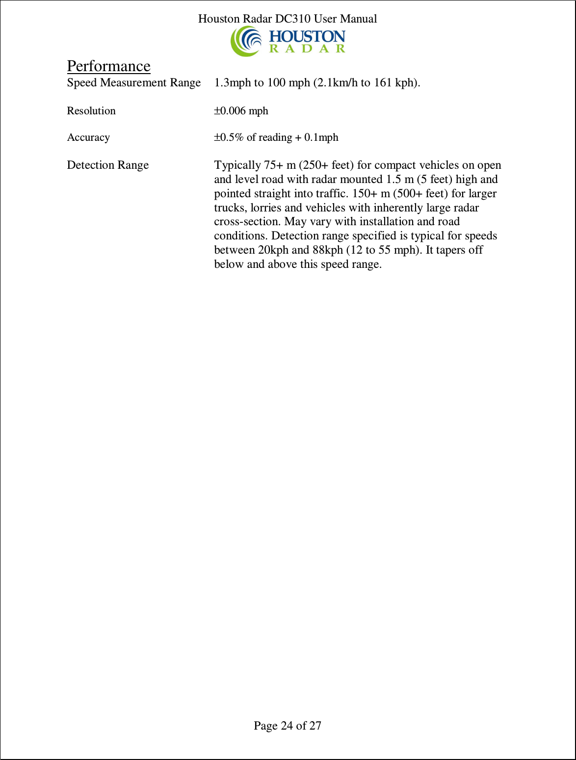 Houston Radar DC310 User Manual  Page 24 of 27 Performance Speed Measurement Range  1.3mph to 100 mph (2.1km/h to 161 kph).  Resolution  ±0.006 mph   Accuracy  ±0.5% of reading + 0.1mph  Detection Range  Typically 75+ m (250+ feet) for compact vehicles on open and level road with radar mounted 1.5 m (5 feet) high and pointed straight into traffic. 150+ m (500+ feet) for larger trucks, lorries and vehicles with inherently large radar cross-section. May vary with installation and road conditions. Detection range specified is typical for speeds between 20kph and 88kph (12 to 55 mph). It tapers off below and above this speed range.   