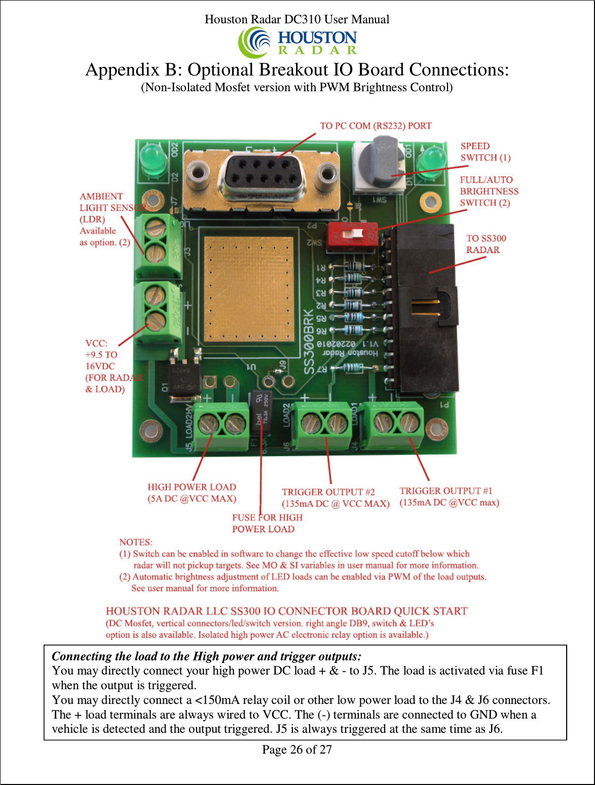 Houston Radar DC310 User Manual  Page 26 of 27 Appendix B: Optional Breakout IO Board Connections: (Non-Isolated Mosfet version with PWM Brightness Control)      Connecting the load to the High power and trigger outputs: You may directly connect your high power DC load + &amp; - to J5. The load is activated via fuse F1 when the output is triggered. You may directly connect a &lt;150mA relay coil or other low power load to the J4 &amp; J6 connectors. The + load terminals are always wired to VCC. The (-) terminals are connected to GND when a vehicle is detected and the output triggered. J5 is always triggered at the same time as J6. 