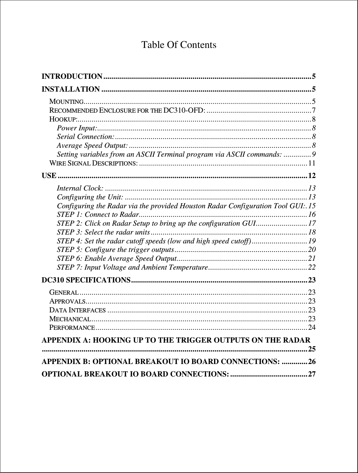  Table Of Contents   INTRODUCTION ......................................................................................................... 5 INSTALLATION .......................................................................................................... 5 MOUNTING................................................................................................................... 5 RECOMMENDED ENCLOSURE FOR THE DC310-OFD: ..................................................... 7 HOOKUP:...................................................................................................................... 8 Power Input: ............................................................................................................ 8 Serial Connection: ................................................................................................... 8 Average Speed Output: ............................................................................................ 8 Setting variables from an ASCII Terminal program via ASCII commands: .............. 9 WIRE SIGNAL DESCRIPTIONS: ..................................................................................... 11 USE .............................................................................................................................. 12 Internal Clock: ...................................................................................................... 13 Configuring the Unit: ............................................................................................ 13 Configuring the Radar via the provided Houston Radar Configuration Tool GUI: . 15 STEP 1: Connect to Radar ..................................................................................... 16 STEP 2: Click on Radar Setup to bring up the configuration GUI .......................... 17 STEP 3: Select the radar units ............................................................................... 18 STEP 4: Set the radar cutoff speeds (low and high speed cutoff) ............................ 19 STEP 5: Configure the trigger outputs ................................................................... 20 STEP 6: Enable Average Speed Output .................................................................. 21 STEP 7: Input Voltage and Ambient Temperature .................................................. 22 DC310 SPECIFICATIONS ......................................................................................... 23 GENERAL ................................................................................................................... 23 APPROVALS................................................................................................................ 23 DATA INTERFACES ..................................................................................................... 23 MECHANICAL ............................................................................................................. 23 PERFORMANCE ........................................................................................................... 24 APPENDIX A: HOOKING UP TO THE TRIGGER OUTPUTS ON THE RADAR ...................................................................................................................................... 25 APPENDIX B: OPTIONAL BREAKOUT IO BOARD CONNECTIONS: ............. 26 OPTIONAL BREAKOUT IO BOARD CONNECTIONS: ....................................... 27    