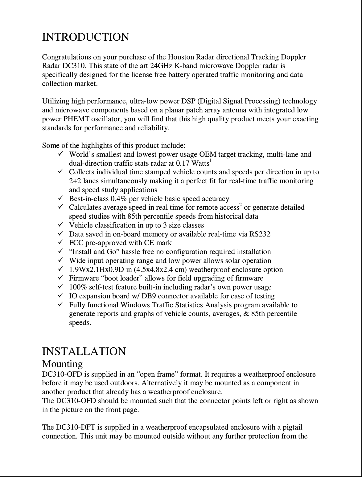 INTRODUCTION  Congratulations on your purchase of the Houston Radar directional Tracking Doppler Radar DC310. This state of the art 24GHz K-band microwave Doppler radar is specifically designed for the license free battery operated traffic monitoring and data collection market.  Utilizing high performance, ultra-low power DSP (Digital Signal Processing) technology and microwave components based on a planar patch array antenna with integrated low power PHEMT oscillator, you will find that this high quality product meets your exacting standards for performance and reliability.  Some of the highlights of this product include:  World’s smallest and lowest power usage OEM target tracking, multi-lane and dual-direction traffic stats radar at 0.17 Watts1  Collects individual time stamped vehicle counts and speeds per direction in up to 2+2 lanes simultaneously making it a perfect fit for real-time traffic monitoring and speed study applications  Best-in-class 0.4% per vehicle basic speed accuracy  Calculates average speed in real time for remote access2 or generate detailed speed studies with 85th percentile speeds from historical data  Vehicle classification in up to 3 size classes  Data saved in on-board memory or available real-time via RS232  FCC pre-approved with CE mark  “Install and Go” hassle free no configuration required installation  Wide input operating range and low power allows solar operation  1.9Wx2.1Hx0.9D in (4.5x4.8x2.4 cm) weatherproof enclosure option  Firmware “boot loader” allows for field upgrading of firmware  100% self-test feature built-in including radar’s own power usage  IO expansion board w/ DB9 connector available for ease of testing  Fully functional Windows Traffic Statistics Analysis program available to generate reports and graphs of vehicle counts, averages, &amp; 85th percentile speeds.   INSTALLATION Mounting DC310-OFD is supplied in an “open frame” format. It requires a weatherproof enclosure before it may be used outdoors. Alternatively it may be mounted as a component in another product that already has a weatherproof enclosure. The DC310-OFD should be mounted such that the connector points left or right as shown in the picture on the front page.   The DC310-DFT is supplied in a weatherproof encapsulated enclosure with a pigtail connection. This unit may be mounted outside without any further protection from the 