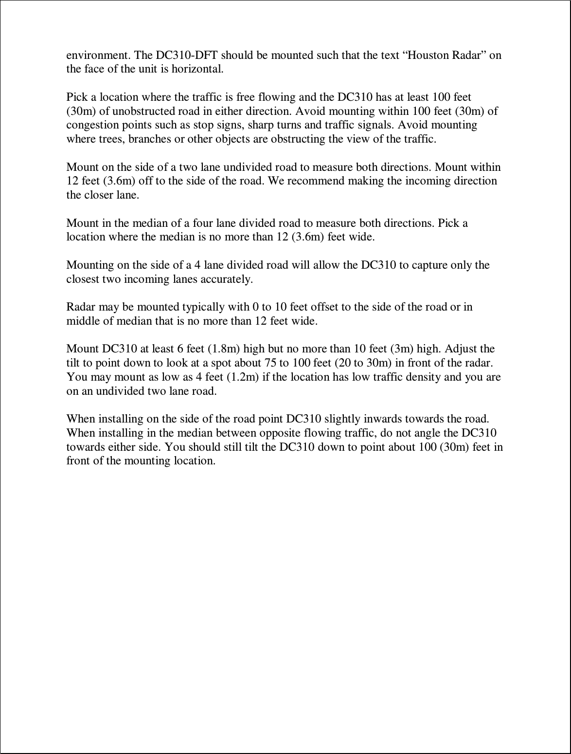 environment. The DC310-DFT should be mounted such that the text “Houston Radar” on the face of the unit is horizontal.  Pick a location where the traffic is free flowing and the DC310 has at least 100 feet (30m) of unobstructed road in either direction. Avoid mounting within 100 feet (30m) of congestion points such as stop signs, sharp turns and traffic signals. Avoid mounting where trees, branches or other objects are obstructing the view of the traffic.  Mount on the side of a two lane undivided road to measure both directions. Mount within 12 feet (3.6m) off to the side of the road. We recommend making the incoming direction the closer lane.  Mount in the median of a four lane divided road to measure both directions. Pick a location where the median is no more than 12 (3.6m) feet wide.   Mounting on the side of a 4 lane divided road will allow the DC310 to capture only the closest two incoming lanes accurately.  Radar may be mounted typically with 0 to 10 feet offset to the side of the road or in middle of median that is no more than 12 feet wide.   Mount DC310 at least 6 feet (1.8m) high but no more than 10 feet (3m) high. Adjust the tilt to point down to look at a spot about 75 to 100 feet (20 to 30m) in front of the radar. You may mount as low as 4 feet (1.2m) if the location has low traffic density and you are on an undivided two lane road.   When installing on the side of the road point DC310 slightly inwards towards the road.  When installing in the median between opposite flowing traffic, do not angle the DC310 towards either side. You should still tilt the DC310 down to point about 100 (30m) feet in front of the mounting location.       