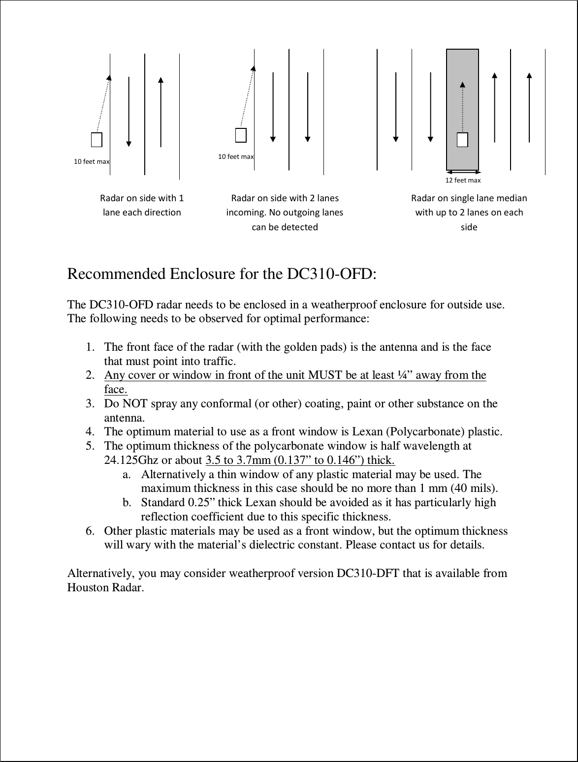    Recommended Enclosure for the DC310-OFD:  The DC310-OFD radar needs to be enclosed in a weatherproof enclosure for outside use. The following needs to be observed for optimal performance:  1. The front face of the radar (with the golden pads) is the antenna and is the face that must point into traffic. 2. Any cover or window in front of the unit MUST be at least ¼” away from the face. 3. Do NOT spray any conformal (or other) coating, paint or other substance on the antenna. 4. The optimum material to use as a front window is Lexan (Polycarbonate) plastic. 5. The optimum thickness of the polycarbonate window is half wavelength at 24.125Ghz or about 3.5 to 3.7mm (0.137” to 0.146”) thick. a. Alternatively a thin window of any plastic material may be used. The maximum thickness in this case should be no more than 1 mm (40 mils). b. Standard 0.25” thick Lexan should be avoided as it has particularly high reflection coefficient due to this specific thickness. 6. Other plastic materials may be used as a front window, but the optimum thickness will wary with the material’s dielectric constant. Please contact us for details.  Alternatively, you may consider weatherproof version DC310-DFT that is available from Houston Radar.          Radar on single lane median with up to 2 lanes on each side 12 feet max Radar on side with 1 lane each direction 10 feet max Radar on side with 2 lanes incoming. No outgoing lanes can be detected 10 feet max 