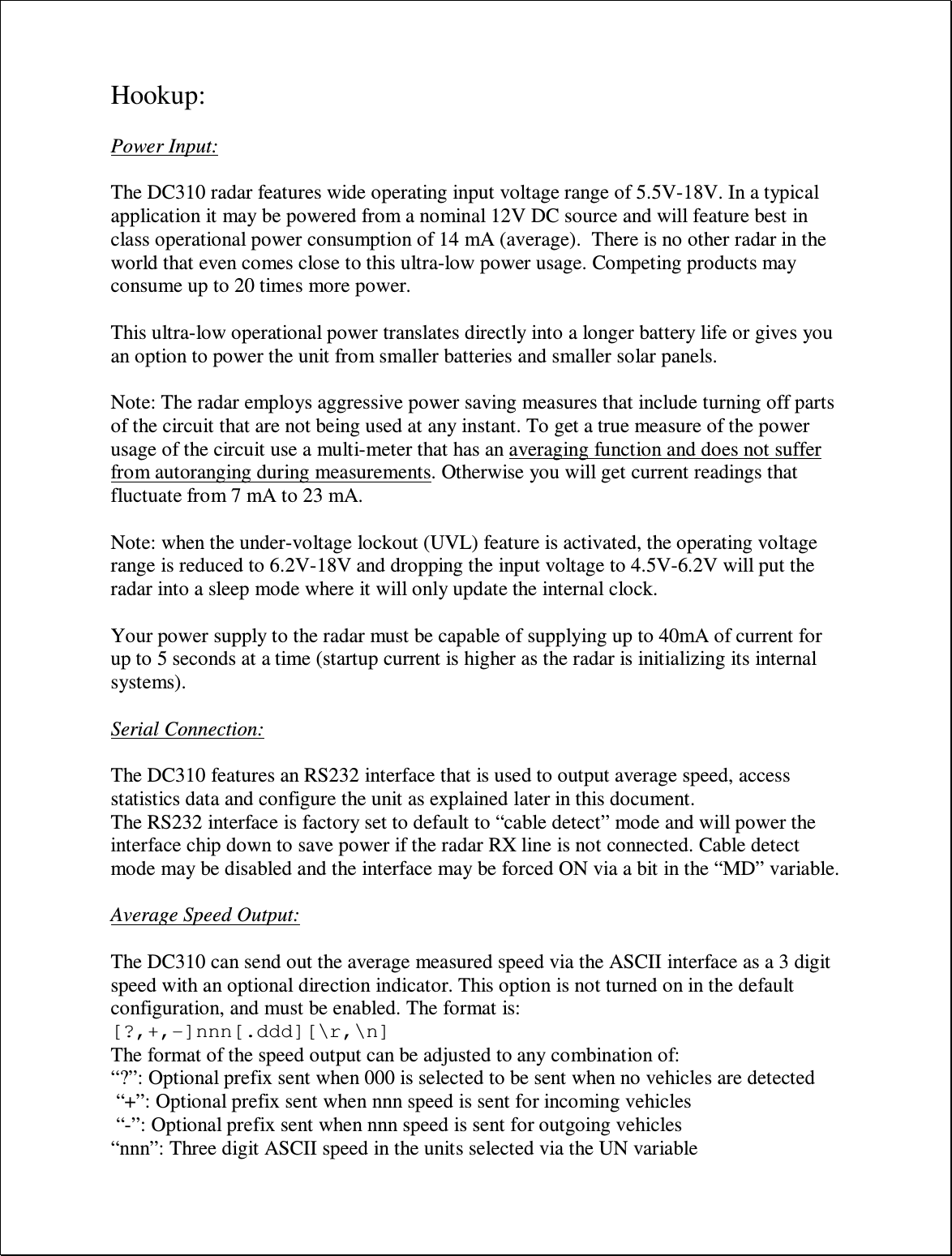 Hookup:  Power Input:  The DC310 radar features wide operating input voltage range of 5.5V-18V. In a typical application it may be powered from a nominal 12V DC source and will feature best in class operational power consumption of 14 mA (average).  There is no other radar in the world that even comes close to this ultra-low power usage. Competing products may consume up to 20 times more power.  This ultra-low operational power translates directly into a longer battery life or gives you an option to power the unit from smaller batteries and smaller solar panels.   Note: The radar employs aggressive power saving measures that include turning off parts of the circuit that are not being used at any instant. To get a true measure of the power usage of the circuit use a multi-meter that has an averaging function and does not suffer from autoranging during measurements. Otherwise you will get current readings that fluctuate from 7 mA to 23 mA.  Note: when the under-voltage lockout (UVL) feature is activated, the operating voltage range is reduced to 6.2V-18V and dropping the input voltage to 4.5V-6.2V will put the radar into a sleep mode where it will only update the internal clock.  Your power supply to the radar must be capable of supplying up to 40mA of current for up to 5 seconds at a time (startup current is higher as the radar is initializing its internal systems).  Serial Connection:  The DC310 features an RS232 interface that is used to output average speed, access statistics data and configure the unit as explained later in this document.  The RS232 interface is factory set to default to “cable detect” mode and will power the interface chip down to save power if the radar RX line is not connected. Cable detect mode may be disabled and the interface may be forced ON via a bit in the “MD” variable.  Average Speed Output:  The DC310 can send out the average measured speed via the ASCII interface as a 3 digit speed with an optional direction indicator. This option is not turned on in the default configuration, and must be enabled. The format is: [?,+,-]nnn[.ddd][\r,\n] The format of the speed output can be adjusted to any combination of: “?”: Optional prefix sent when 000 is selected to be sent when no vehicles are detected  “+”: Optional prefix sent when nnn speed is sent for incoming vehicles  “-”: Optional prefix sent when nnn speed is sent for outgoing vehicles “nnn”: Three digit ASCII speed in the units selected via the UN variable 