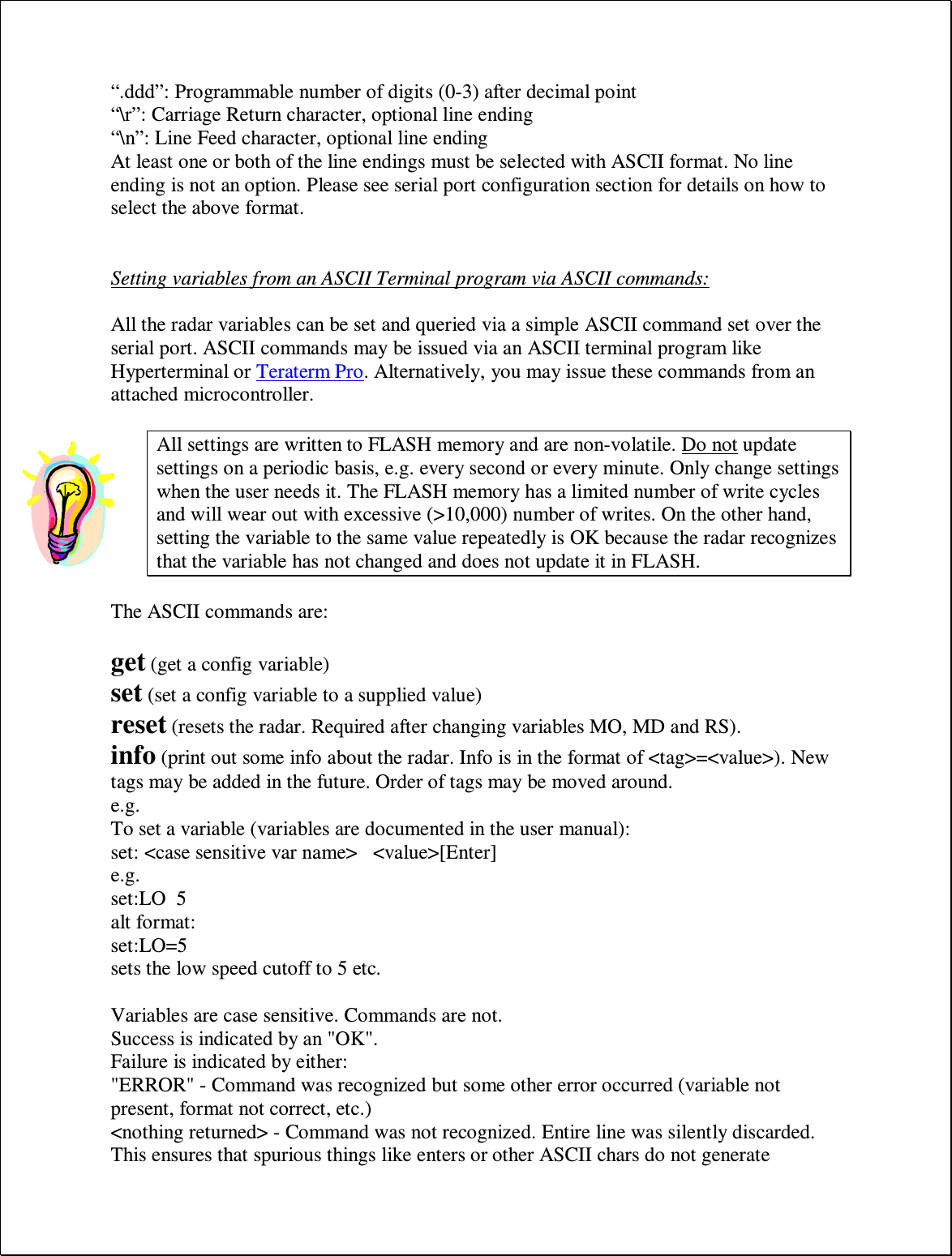 “.ddd”: Programmable number of digits (0-3) after decimal point “\r”: Carriage Return character, optional line ending “\n”: Line Feed character, optional line ending At least one or both of the line endings must be selected with ASCII format. No line ending is not an option. Please see serial port configuration section for details on how to select the above format.   Setting variables from an ASCII Terminal program via ASCII commands:  All the radar variables can be set and queried via a simple ASCII command set over the serial port. ASCII commands may be issued via an ASCII terminal program like Hyperterminal or Teraterm Pro. Alternatively, you may issue these commands from an attached microcontroller.  All settings are written to FLASH memory and are non-volatile. Do not update settings on a periodic basis, e.g. every second or every minute. Only change settings when the user needs it. The FLASH memory has a limited number of write cycles and will wear out with excessive (&gt;10,000) number of writes. On the other hand, setting the variable to the same value repeatedly is OK because the radar recognizes that the variable has not changed and does not update it in FLASH.  The ASCII commands are:  get (get a config variable)  set (set a config variable to a supplied value)  reset (resets the radar. Required after changing variables MO, MD and RS).  info (print out some info about the radar. Info is in the format of &lt;tag&gt;=&lt;value&gt;). New tags may be added in the future. Order of tags may be moved around.  e.g. To set a variable (variables are documented in the user manual):  set: &lt;case sensitive var name&gt;   &lt;value&gt;[Enter]  e.g.  set:LO  5  alt format:  set:LO=5  sets the low speed cutoff to 5 etc.   Variables are case sensitive. Commands are not.  Success is indicated by an &quot;OK&quot;.  Failure is indicated by either:  &quot;ERROR&quot; - Command was recognized but some other error occurred (variable not present, format not correct, etc.)  &lt;nothing returned&gt; - Command was not recognized. Entire line was silently discarded. This ensures that spurious things like enters or other ASCII chars do not generate 