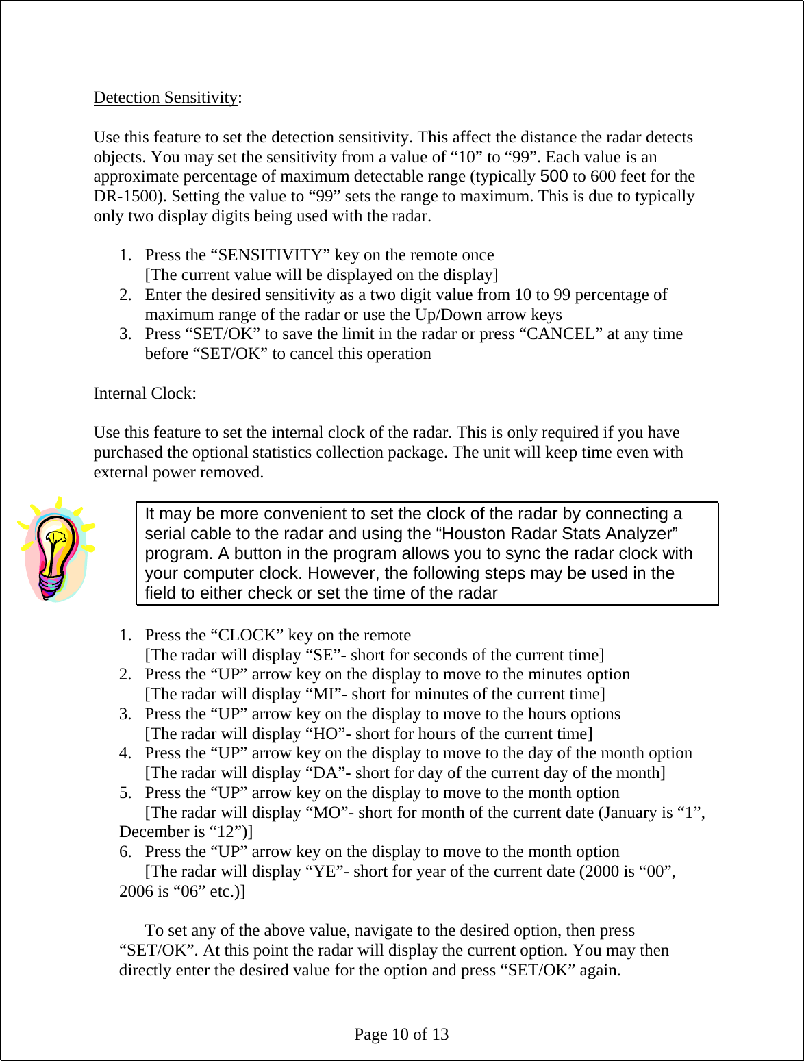 Page 10 of 13  Detection Sensitivity:  Use this feature to set the detection sensitivity. This affect the distance the radar detects objects. You may set the sensitivity from a value of “10” to “99”. Each value is an approximate percentage of maximum detectable range (typically 500 to 600 feet for the DR-1500). Setting the value to “99” sets the range to maximum. This is due to typically only two display digits being used with the radar.  1. Press the “SENSITIVITY” key on the remote once [The current value will be displayed on the display] 2. Enter the desired sensitivity as a two digit value from 10 to 99 percentage of maximum range of the radar or use the Up/Down arrow keys 3. Press “SET/OK” to save the limit in the radar or press “CANCEL” at any time before “SET/OK” to cancel this operation  Internal Clock:  Use this feature to set the internal clock of the radar. This is only required if you have purchased the optional statistics collection package. The unit will keep time even with external power removed.  It may be more convenient to set the clock of the radar by connecting a serial cable to the radar and using the “Houston Radar Stats Analyzer” program. A button in the program allows you to sync the radar clock with your computer clock. However, the following steps may be used in the field to either check or set the time of the radar  1. Press the “CLOCK” key on the remote [The radar will display “SE”- short for seconds of the current time] 2. Press the “UP” arrow key on the display to move to the minutes option [The radar will display “MI”- short for minutes of the current time] 3. Press the “UP” arrow key on the display to move to the hours options [The radar will display “HO”- short for hours of the current time] 4. Press the “UP” arrow key on the display to move to the day of the month option [The radar will display “DA”- short for day of the current day of the month] 5. Press the “UP” arrow key on the display to move to the month option [The radar will display “MO”- short for month of the current date (January is “1”, December is “12”)] 6. Press the “UP” arrow key on the display to move to the month option [The radar will display “YE”- short for year of the current date (2000 is “00”, 2006 is “06” etc.)]  To set any of the above value, navigate to the desired option, then press “SET/OK”. At this point the radar will display the current option. You may then directly enter the desired value for the option and press “SET/OK” again. 