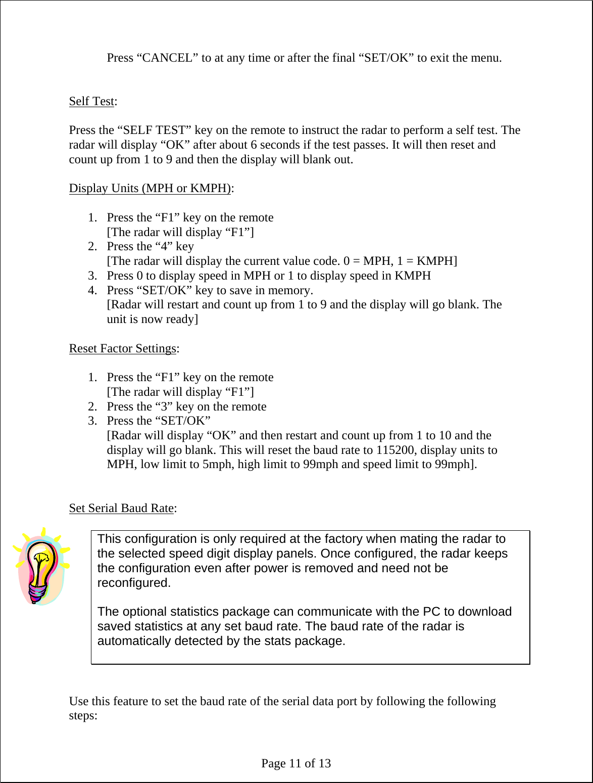 Page 11 of 13 Press “CANCEL” to at any time or after the final “SET/OK” to exit the menu.   Self Test:  Press the “SELF TEST” key on the remote to instruct the radar to perform a self test. The radar will display “OK” after about 6 seconds if the test passes. It will then reset and count up from 1 to 9 and then the display will blank out.  Display Units (MPH or KMPH):  1. Press the “F1” key on the remote [The radar will display “F1”] 2. Press the “4” key [The radar will display the current value code. 0 = MPH, 1 = KMPH] 3. Press 0 to display speed in MPH or 1 to display speed in KMPH 4. Press “SET/OK” key to save in memory. [Radar will restart and count up from 1 to 9 and the display will go blank. The unit is now ready]  Reset Factor Settings:  1. Press the “F1” key on the remote [The radar will display “F1”] 2. Press the “3” key on the remote 3. Press the “SET/OK” [Radar will display “OK” and then restart and count up from 1 to 10 and the display will go blank. This will reset the baud rate to 115200, display units to MPH, low limit to 5mph, high limit to 99mph and speed limit to 99mph].   Set Serial Baud Rate:  This configuration is only required at the factory when mating the radar to the selected speed digit display panels. Once configured, the radar keeps the configuration even after power is removed and need not be reconfigured.  The optional statistics package can communicate with the PC to download saved statistics at any set baud rate. The baud rate of the radar is automatically detected by the stats package.    Use this feature to set the baud rate of the serial data port by following the following steps: 