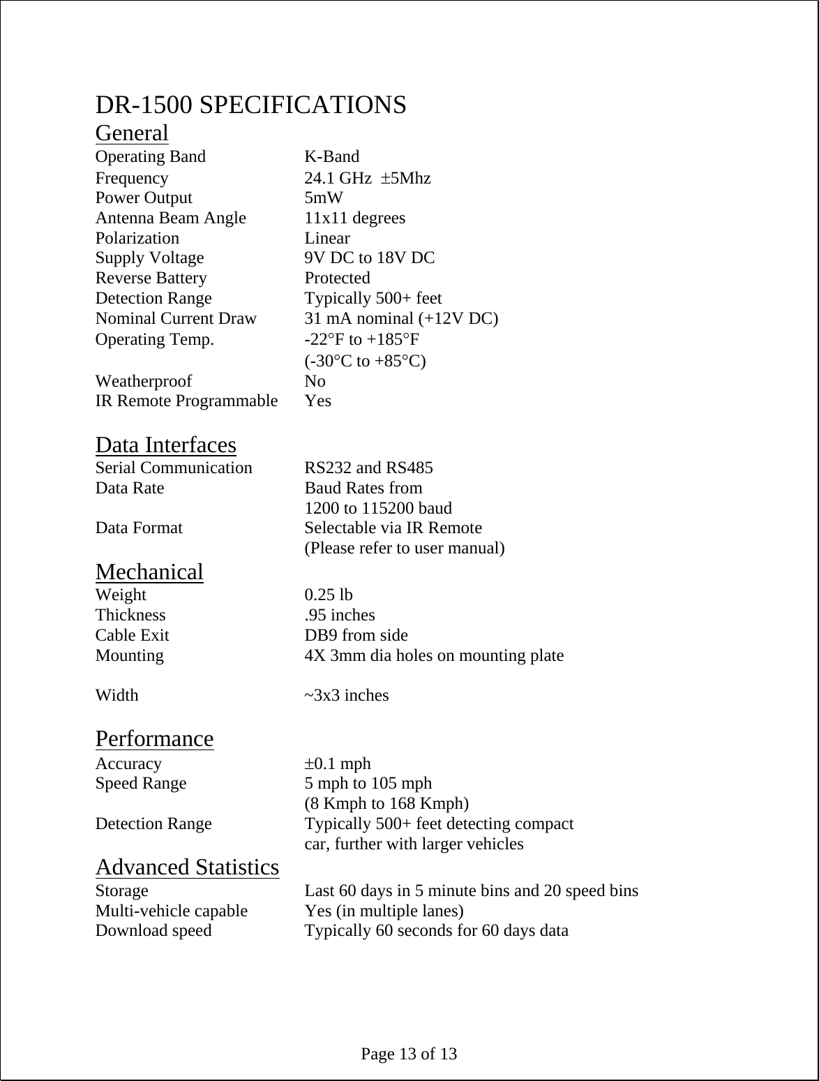 Page 13 of 13  DR-1500 SPECIFICATIONS General Operating Band    K-Band Frequency   24.1 GHz  ±5Mhz Power Output   5mW Antenna Beam Angle   11x11 degrees Polarization   Linear Supply Voltage    9V DC to 18V DC Reverse Battery    Protected Detection Range    Typically 500+ feet Nominal Current Draw  31 mA nominal (+12V DC) Operating Temp.    -22°F to +185°F     (-30°C to +85°C) Weatherproof   No IR Remote Programmable  Yes  Data Interfaces Serial Communication  RS232 and RS485 Data Rate   Baud Rates from 1200 to 115200 baud Data Format      Selectable via IR Remote (Please refer to user manual) Mechanical Weight    0.25 lb Thickness   .95 inches Cable Exit      DB9 from side Mounting      4X 3mm dia holes on mounting plate  Width    ~3x3 inches  Performance Accuracy     ±0.1 mph Speed Range      5 mph to 105 mph     (8 Kmph to 168 Kmph)  Detection Range    Typically 500+ feet detecting compact car, further with larger vehicles Advanced Statistics Storage      Last 60 days in 5 minute bins and 20 speed bins Multi-vehicle capable   Yes (in multiple lanes) Download speed    Typically 60 seconds for 60 days data 