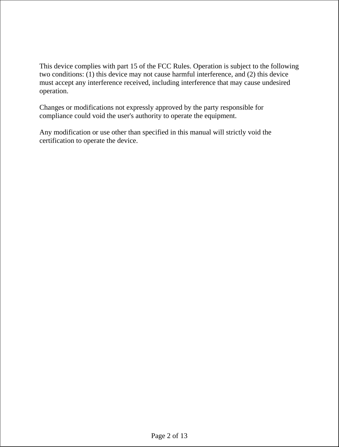 Page 2 of 13     This device complies with part 15 of the FCC Rules. Operation is subject to the following two conditions: (1) this device may not cause harmful interference, and (2) this device must accept any interference received, including interference that may cause undesired operation.  Changes or modifications not expressly approved by the party responsible for compliance could void the user&apos;s authority to operate the equipment.  Any modification or use other than specified in this manual will strictly void the certification to operate the device.  