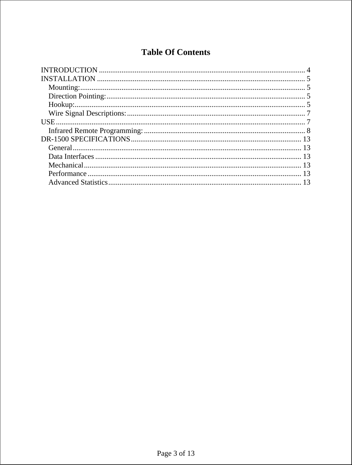 Page 3 of 13   Table Of Contents  INTRODUCTION .............................................................................................................. 4 INSTALLATION ............................................................................................................... 5 Mounting:........................................................................................................................ 5 Direction Pointing:.......................................................................................................... 5 Hookup:........................................................................................................................... 5 Wire Signal Descriptions:............................................................................................... 7 USE..................................................................................................................................... 7 Infrared Remote Programming:...................................................................................... 8 DR-1500 SPECIFICATIONS........................................................................................... 13 General.......................................................................................................................... 13 Data Interfaces .............................................................................................................. 13 Mechanical.................................................................................................................... 13 Performance.................................................................................................................. 13 Advanced Statistics....................................................................................................... 13 