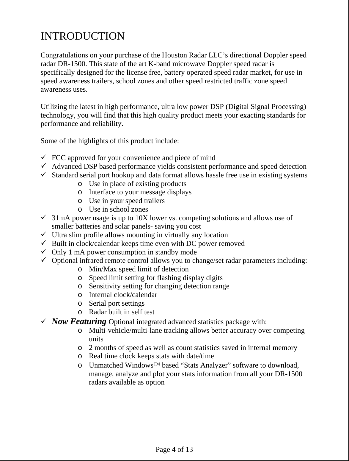 Page 4 of 13 INTRODUCTION  Congratulations on your purchase of the Houston Radar LLC’s directional Doppler speed radar DR-1500. This state of the art K-band microwave Doppler speed radar is specifically designed for the license free, battery operated speed radar market, for use in speed awareness trailers, school zones and other speed restricted traffic zone speed awareness uses.  Utilizing the latest in high performance, ultra low power DSP (Digital Signal Processing) technology, you will find that this high quality product meets your exacting standards for performance and reliability.  Some of the highlights of this product include:  9 FCC approved for your convenience and piece of mind 9 Advanced DSP based performance yields consistent performance and speed detection 9 Standard serial port hookup and data format allows hassle free use in existing systems o Use in place of existing products o Interface to your message displays o Use in your speed trailers o Use in school zones 9 31mA power usage is up to 10X lower vs. competing solutions and allows use of smaller batteries and solar panels- saving you cost 9 Ultra slim profile allows mounting in virtually any location 9 Built in clock/calendar keeps time even with DC power removed 9 Only 1 mA power consumption in standby mode 9 Optional infrared remote control allows you to change/set radar parameters including: o Min/Max speed limit of detection o Speed limit setting for flashing display digits o Sensitivity setting for changing detection range o Internal clock/calendar o Serial port settings o Radar built in self test 9 Now Featuring Optional integrated advanced statistics package with: o Multi-vehicle/multi-lane tracking allows better accuracy over competing units o 2 months of speed as well as count statistics saved in internal memory o Real time clock keeps stats with date/time o Unmatched Windows™ based “Stats Analyzer” software to download, manage, analyze and plot your stats information from all your DR-1500 radars available as option  