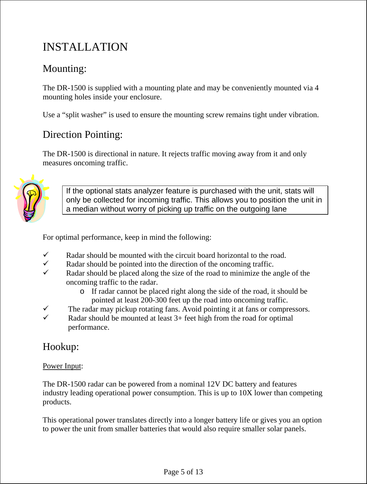 Page 5 of 13  INSTALLATION  Mounting:  The DR-1500 is supplied with a mounting plate and may be conveniently mounted via 4 mounting holes inside your enclosure.  Use a “split washer” is used to ensure the mounting screw remains tight under vibration.  Direction Pointing:  The DR-1500 is directional in nature. It rejects traffic moving away from it and only measures oncoming traffic.   If the optional stats analyzer feature is purchased with the unit, stats will only be collected for incoming traffic. This allows you to position the unit in a median without worry of picking up traffic on the outgoing lane   For optimal performance, keep in mind the following:  9 Radar should be mounted with the circuit board horizontal to the road. 9 Radar should be pointed into the direction of the oncoming traffic. 9 Radar should be placed along the size of the road to minimize the angle of the oncoming traffic to the radar. o If radar cannot be placed right along the side of the road, it should be pointed at least 200-300 feet up the road into oncoming traffic. 9 The radar may pickup rotating fans. Avoid pointing it at fans or compressors. 9 Radar should be mounted at least 3+ feet high from the road for optimal performance.  Hookup:  Power Input:  The DR-1500 radar can be powered from a nominal 12V DC battery and features industry leading operational power consumption. This is up to 10X lower than competing products.  This operational power translates directly into a longer battery life or gives you an option to power the unit from smaller batteries that would also require smaller solar panels.    