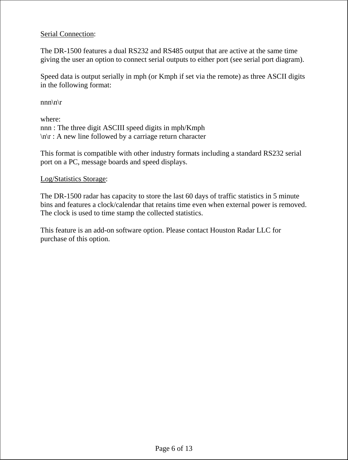 Page 6 of 13 Serial Connection:  The DR-1500 features a dual RS232 and RS485 output that are active at the same time giving the user an option to connect serial outputs to either port (see serial port diagram).  Speed data is output serially in mph (or Kmph if set via the remote) as three ASCII digits in the following format:  nnn\n\r  where: nnn : The three digit ASCIII speed digits in mph/Kmph \n\r : A new line followed by a carriage return character  This format is compatible with other industry formats including a standard RS232 serial port on a PC, message boards and speed displays.  Log/Statistics Storage:  The DR-1500 radar has capacity to store the last 60 days of traffic statistics in 5 minute bins and features a clock/calendar that retains time even when external power is removed. The clock is used to time stamp the collected statistics.  This feature is an add-on software option. Please contact Houston Radar LLC for purchase of this option.  