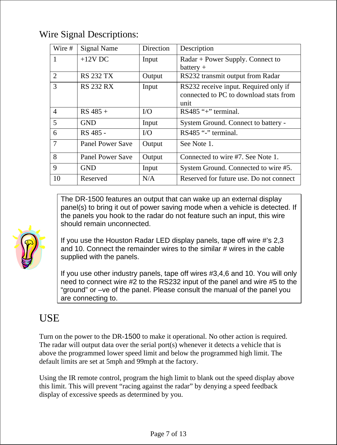 Page 7 of 13 Wire Signal Descriptions:  The DR-1500 features an output that can wake up an external display panel(s) to bring it out of power saving mode when a vehicle is detected. If the panels you hook to the radar do not feature such an input, this wire should remain unconnected.   If you use the Houston Radar LED display panels, tape off wire #’s 2,3 and 10. Connect the remainder wires to the similar # wires in the cable supplied with the panels.  If you use other industry panels, tape off wires #3,4,6 and 10. You will only need to connect wire #2 to the RS232 input of the panel and wire #5 to the “ground” or –ve of the panel. Please consult the manual of the panel you are connecting to.  USE  Turn on the power to the DR-1500 to make it operational. No other action is required. The radar will output data over the serial port(s) whenever it detects a vehicle that is above the programmed lower speed limit and below the programmed high limit. The default limits are set at 5mph and 99mph at the factory.  Using the IR remote control, program the high limit to blank out the speed display above this limit. This will prevent “racing against the radar” by denying a speed feedback display of excessive speeds as determined by you.  Wire #  Signal Name  Direction  Description 1  +12V DC  Input  Radar + Power Supply. Connect to battery + 2  RS 232 TX  Output  RS232 transmit output from Radar 3  RS 232 RX  Input  RS232 receive input. Required only if connected to PC to download stats from unit 4  RS 485 +  I/O  RS485 “+” terminal. 5  GND  Input  System Ground. Connect to battery - 6  RS 485 -  I/O  RS485 “-” terminal. 7  Panel Power Save  Output  See Note 1. 8  Panel Power Save  Output  Connected to wire #7. See Note 1. 9  GND  Input  System Ground. Connected to wire #5. 10  Reserved  N/A  Reserved for future use. Do not connect 