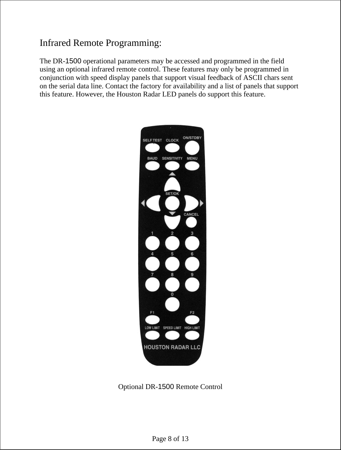 Page 8 of 13  Infrared Remote Programming:  The DR-1500 operational parameters may be accessed and programmed in the field using an optional infrared remote control. These features may only be programmed in conjunction with speed display panels that support visual feedback of ASCII chars sent on the serial data line. Contact the factory for availability and a list of panels that support this feature. However, the Houston Radar LED panels do support this feature.                                   Optional DR-1500 Remote Control