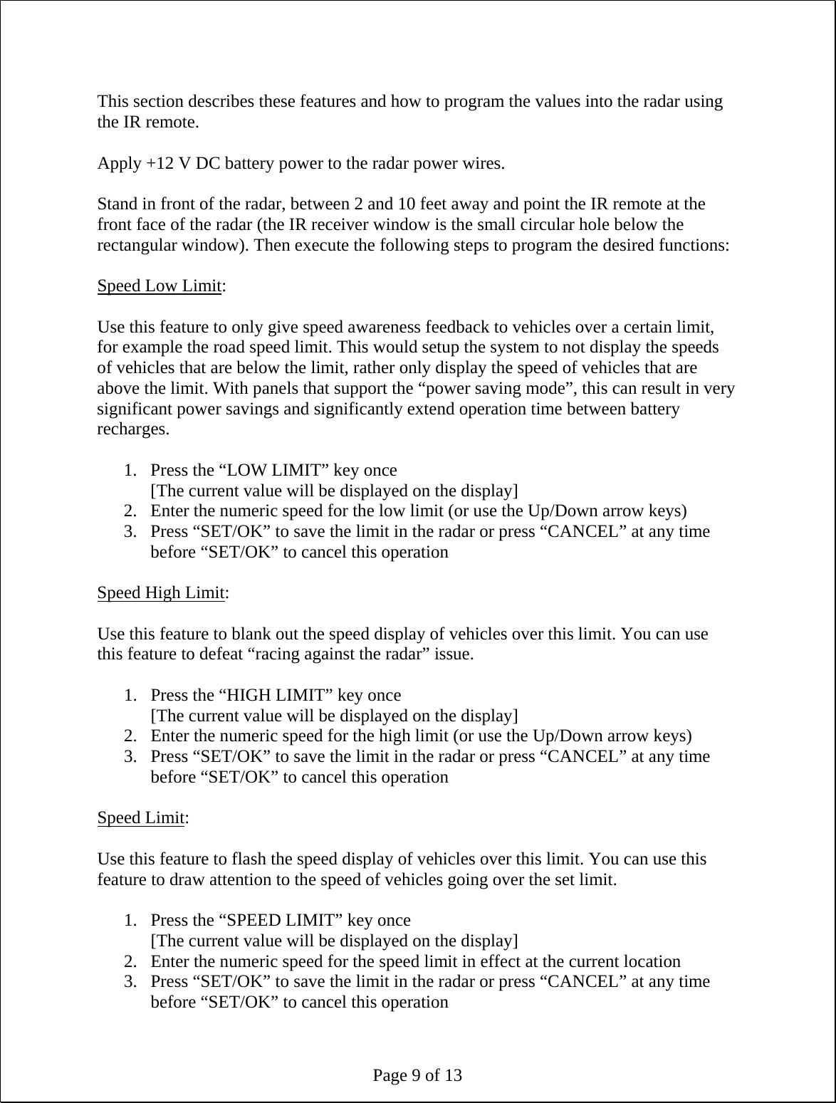 Page 9 of 13  This section describes these features and how to program the values into the radar using the IR remote.  Apply +12 V DC battery power to the radar power wires.  Stand in front of the radar, between 2 and 10 feet away and point the IR remote at the front face of the radar (the IR receiver window is the small circular hole below the rectangular window). Then execute the following steps to program the desired functions:  Speed Low Limit:  Use this feature to only give speed awareness feedback to vehicles over a certain limit, for example the road speed limit. This would setup the system to not display the speeds of vehicles that are below the limit, rather only display the speed of vehicles that are above the limit. With panels that support the “power saving mode”, this can result in very significant power savings and significantly extend operation time between battery recharges.  1. Press the “LOW LIMIT” key once [The current value will be displayed on the display] 2. Enter the numeric speed for the low limit (or use the Up/Down arrow keys) 3. Press “SET/OK” to save the limit in the radar or press “CANCEL” at any time before “SET/OK” to cancel this operation  Speed High Limit:  Use this feature to blank out the speed display of vehicles over this limit. You can use this feature to defeat “racing against the radar” issue.  1. Press the “HIGH LIMIT” key once [The current value will be displayed on the display] 2. Enter the numeric speed for the high limit (or use the Up/Down arrow keys) 3. Press “SET/OK” to save the limit in the radar or press “CANCEL” at any time before “SET/OK” to cancel this operation  Speed Limit:  Use this feature to flash the speed display of vehicles over this limit. You can use this feature to draw attention to the speed of vehicles going over the set limit.  1. Press the “SPEED LIMIT” key once [The current value will be displayed on the display] 2. Enter the numeric speed for the speed limit in effect at the current location 3. Press “SET/OK” to save the limit in the radar or press “CANCEL” at any time before “SET/OK” to cancel this operation 