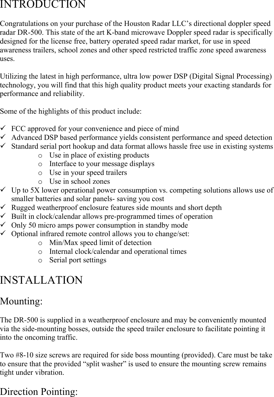 INTRODUCTION  Congratulations on your purchase of the Houston Radar LLC’s directional doppler speed radar DR-500. This state of the art K-band microwave Doppler speed radar is specifically designed for the license free, battery operated speed radar market, for use in speed awareness trailers, school zones and other speed restricted traffic zone speed awareness uses.  Utilizing the latest in high performance, ultra low power DSP (Digital Signal Processing) technology, you will find that this high quality product meets your exacting standards for performance and reliability.  Some of the highlights of this product include:  9 FCC approved for your convenience and piece of mind 9 Advanced DSP based performance yields consistent performance and speed detection 9 Standard serial port hookup and data format allows hassle free use in existing systems o Use in place of existing products o Interface to your message displays o Use in your speed trailers o Use in school zones 9 Up to 5X lower operational power consumption vs. competing solutions allows use of smaller batteries and solar panels- saving you cost 9 Rugged weatherproof enclosure features side mounts and short depth 9 Built in clock/calendar allows pre-programmed times of operation 9 Only 50 micro amps power consumption in standby mode 9 Optional infrared remote control allows you to change/set: o Min/Max speed limit of detection o Internal clock/calendar and operational times o Serial port settings  INSTALLATION  Mounting:  The DR-500 is supplied in a weatherproof enclosure and may be conveniently mounted via the side-mounting bosses, outside the speed trailer enclosure to facilitate pointing it into the oncoming traffic.  Two #8-10 size screws are required for side boss mounting (provided). Care must be take to ensure that the provided “split washer” is used to ensure the mounting screw remains tight under vibration.  Direction Pointing:  