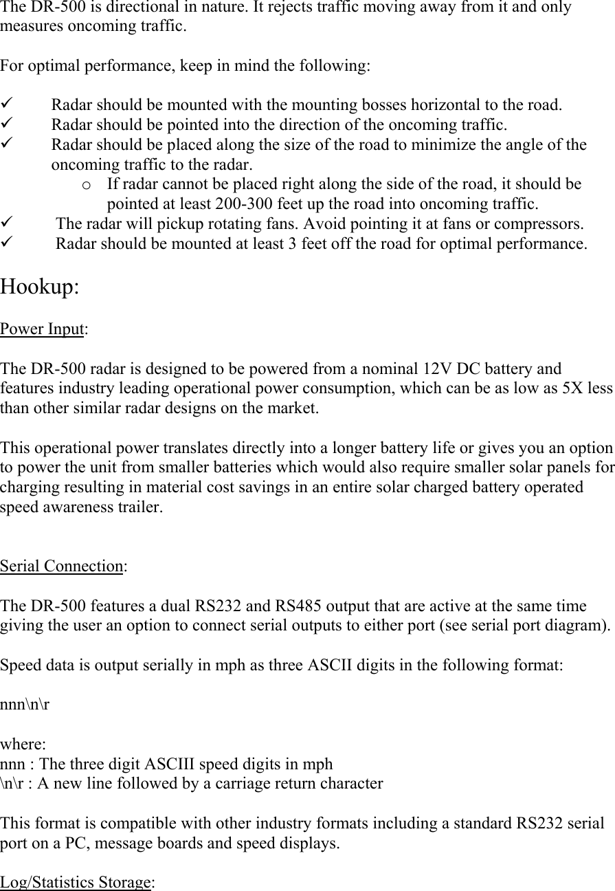 The DR-500 is directional in nature. It rejects traffic moving away from it and only measures oncoming traffic.  For optimal performance, keep in mind the following:  9 Radar should be mounted with the mounting bosses horizontal to the road. 9 Radar should be pointed into the direction of the oncoming traffic. 9 Radar should be placed along the size of the road to minimize the angle of the oncoming traffic to the radar. o If radar cannot be placed right along the side of the road, it should be pointed at least 200-300 feet up the road into oncoming traffic. 9 The radar will pickup rotating fans. Avoid pointing it at fans or compressors. 9 Radar should be mounted at least 3 feet off the road for optimal performance.  Hookup:  Power Input:  The DR-500 radar is designed to be powered from a nominal 12V DC battery and features industry leading operational power consumption, which can be as low as 5X less than other similar radar designs on the market.  This operational power translates directly into a longer battery life or gives you an option to power the unit from smaller batteries which would also require smaller solar panels for charging resulting in material cost savings in an entire solar charged battery operated speed awareness trailer.   Serial Connection:  The DR-500 features a dual RS232 and RS485 output that are active at the same time giving the user an option to connect serial outputs to either port (see serial port diagram).  Speed data is output serially in mph as three ASCII digits in the following format:  nnn\n\r  where: nnn : The three digit ASCIII speed digits in mph \n\r : A new line followed by a carriage return character  This format is compatible with other industry formats including a standard RS232 serial port on a PC, message boards and speed displays.  Log/Statistics Storage:  