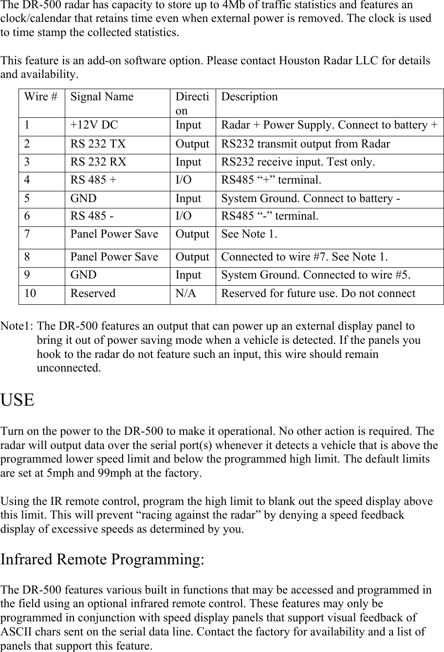 The DR-500 radar has capacity to store up to 4Mb of traffic statistics and features an clock/calendar that retains time even when external power is removed. The clock is used to time stamp the collected statistics.  This feature is an add-on software option. Please contact Houston Radar LLC for details and availability.   Note1: The DR-500 features an output that can power up an external display panel to bring it out of power saving mode when a vehicle is detected. If the panels you hook to the radar do not feature such an input, this wire should remain unconnected.  USE  Turn on the power to the DR-500 to make it operational. No other action is required. The radar will output data over the serial port(s) whenever it detects a vehicle that is above the programmed lower speed limit and below the programmed high limit. The default limits are set at 5mph and 99mph at the factory.  Using the IR remote control, program the high limit to blank out the speed display above this limit. This will prevent “racing against the radar” by denying a speed feedback display of excessive speeds as determined by you.   Infrared Remote Programming:  The DR-500 features various built in functions that may be accessed and programmed in the field using an optional infrared remote control. These features may only be programmed in conjunction with speed display panels that support visual feedback of ASCII chars sent on the serial data line. Contact the factory for availability and a list of panels that support this feature. Wire #  Signal Name  Direction Description 1  +12V DC  Input  Radar + Power Supply. Connect to battery +2  RS 232 TX  Output  RS232 transmit output from Radar 3  RS 232 RX  Input  RS232 receive input. Test only. 4  RS 485 +  I/O  RS485 “+” terminal. 5  GND  Input  System Ground. Connect to battery - 6  RS 485 -  I/O  RS485 “-” terminal. 7  Panel Power Save  Output  See Note 1. 8  Panel Power Save  Output  Connected to wire #7. See Note 1. 9  GND  Input  System Ground. Connected to wire #5. 10  Reserved  N/A  Reserved for future use. Do not connect 