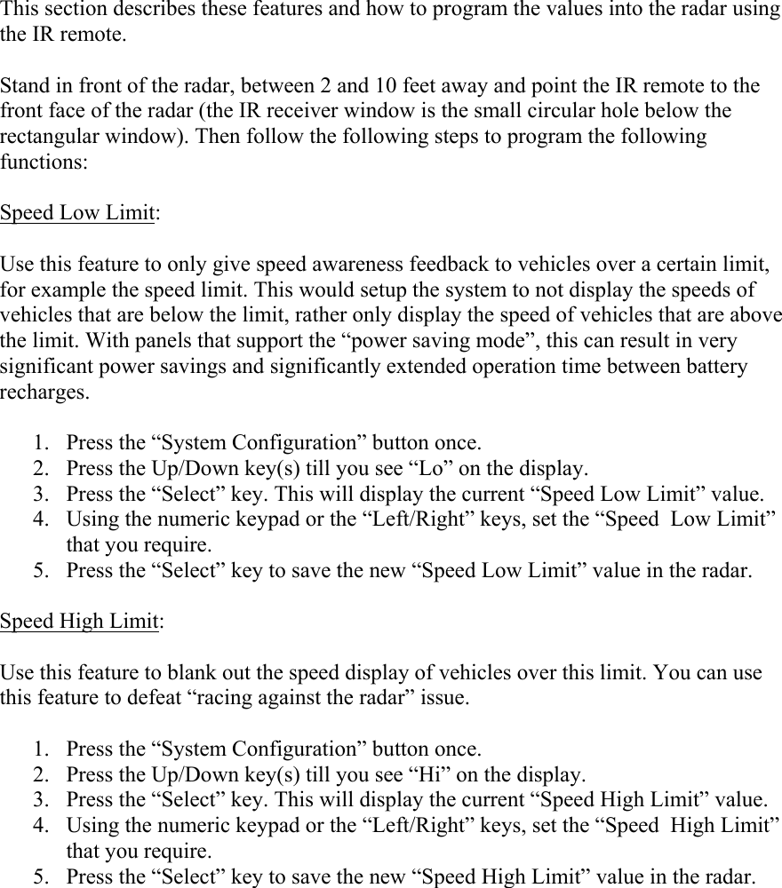  This section describes these features and how to program the values into the radar using the IR remote.  Stand in front of the radar, between 2 and 10 feet away and point the IR remote to the front face of the radar (the IR receiver window is the small circular hole below the rectangular window). Then follow the following steps to program the following functions:  Speed Low Limit:  Use this feature to only give speed awareness feedback to vehicles over a certain limit, for example the speed limit. This would setup the system to not display the speeds of vehicles that are below the limit, rather only display the speed of vehicles that are above the limit. With panels that support the “power saving mode”, this can result in very significant power savings and significantly extended operation time between battery recharges.  1. Press the “System Configuration” button once. 2. Press the Up/Down key(s) till you see “Lo” on the display. 3. Press the “Select” key. This will display the current “Speed Low Limit” value. 4. Using the numeric keypad or the “Left/Right” keys, set the “Speed  Low Limit” that you require. 5. Press the “Select” key to save the new “Speed Low Limit” value in the radar.  Speed High Limit:  Use this feature to blank out the speed display of vehicles over this limit. You can use this feature to defeat “racing against the radar” issue.  1. Press the “System Configuration” button once. 2. Press the Up/Down key(s) till you see “Hi” on the display. 3. Press the “Select” key. This will display the current “Speed High Limit” value. 4. Using the numeric keypad or the “Left/Right” keys, set the “Speed  High Limit” that you require. 5. Press the “Select” key to save the new “Speed High Limit” value in the radar.  