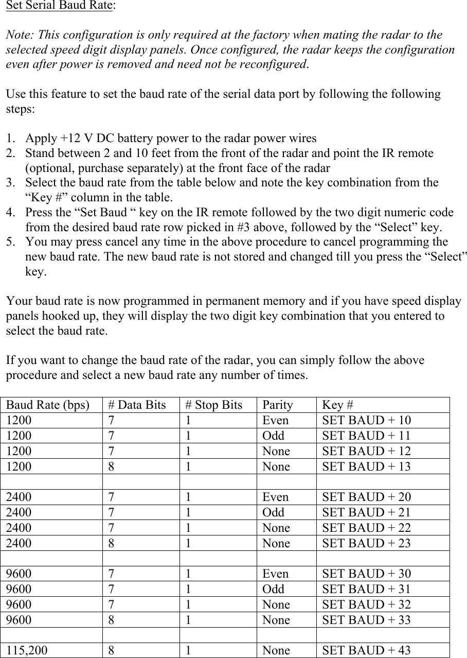  Set Serial Baud Rate:  Note: This configuration is only required at the factory when mating the radar to the selected speed digit display panels. Once configured, the radar keeps the configuration even after power is removed and need not be reconfigured.  Use this feature to set the baud rate of the serial data port by following the following steps:  1. Apply +12 V DC battery power to the radar power wires 2. Stand between 2 and 10 feet from the front of the radar and point the IR remote (optional, purchase separately) at the front face of the radar 3. Select the baud rate from the table below and note the key combination from the “Key #” column in the table. 4. Press the “Set Baud “ key on the IR remote followed by the two digit numeric code from the desired baud rate row picked in #3 above, followed by the “Select” key. 5. You may press cancel any time in the above procedure to cancel programming the new baud rate. The new baud rate is not stored and changed till you press the “Select” key.  Your baud rate is now programmed in permanent memory and if you have speed display panels hooked up, they will display the two digit key combination that you entered to select the baud rate.  If you want to change the baud rate of the radar, you can simply follow the above procedure and select a new baud rate any number of times.  Baud Rate (bps)  # Data Bits  # Stop Bits  Parity  Key # 1200  7 1 Even SET BAUD + 10 1200  7 1 Odd SET BAUD + 11 1200  7 1 None SET BAUD + 12 1200  8 1 None SET BAUD + 13       2400  7 1 Even SET BAUD + 20 2400  7 1 Odd SET BAUD + 21 2400  7 1 None SET BAUD + 22 2400  8 1 None SET BAUD + 23       9600  7 1 Even SET BAUD + 30 9600  7 1 Odd SET BAUD + 31 9600  7 1 None SET BAUD + 32 9600  8 1 None SET BAUD + 33       115,200 8 1 None SET BAUD + 43 