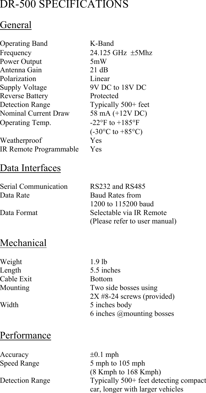  DR-500 SPECIFICATIONS  General  Operating Band    K-Band Frequency   24.125 GHz  ±5Mhz Power Output   5mW Antenna Gain   21 dB Polarization   Linear Supply Voltage    9V DC to 18V DC Reverse Battery    Protected Detection Range    Typically 500+ feet Nominal Current Draw  58 mA (+12V DC) Operating Temp.    -22°F to +185°F     (-30°C to +85°C) Weatherproof   Yes IR Remote Programmable  Yes  Data Interfaces  Serial Communication  RS232 and RS485 Data Rate   Baud Rates from 1200 to 115200 baud Data Format      Selectable via IR Remote (Please refer to user manual)  Mechanical  Weight    1.9 lb Length    5.5 inches Cable Exit   Bottom Mounting      Two side bosses using 2X #8-24 screws (provided) Width    5 inches body 6 inches @mounting bosses  Performance  Accuracy     ±0.1 mph Speed Range      5 mph to 105 mph     (8 Kmph to 168 Kmph)  Detection Range    Typically 500+ feet detecting compact car, longer with larger vehicles 