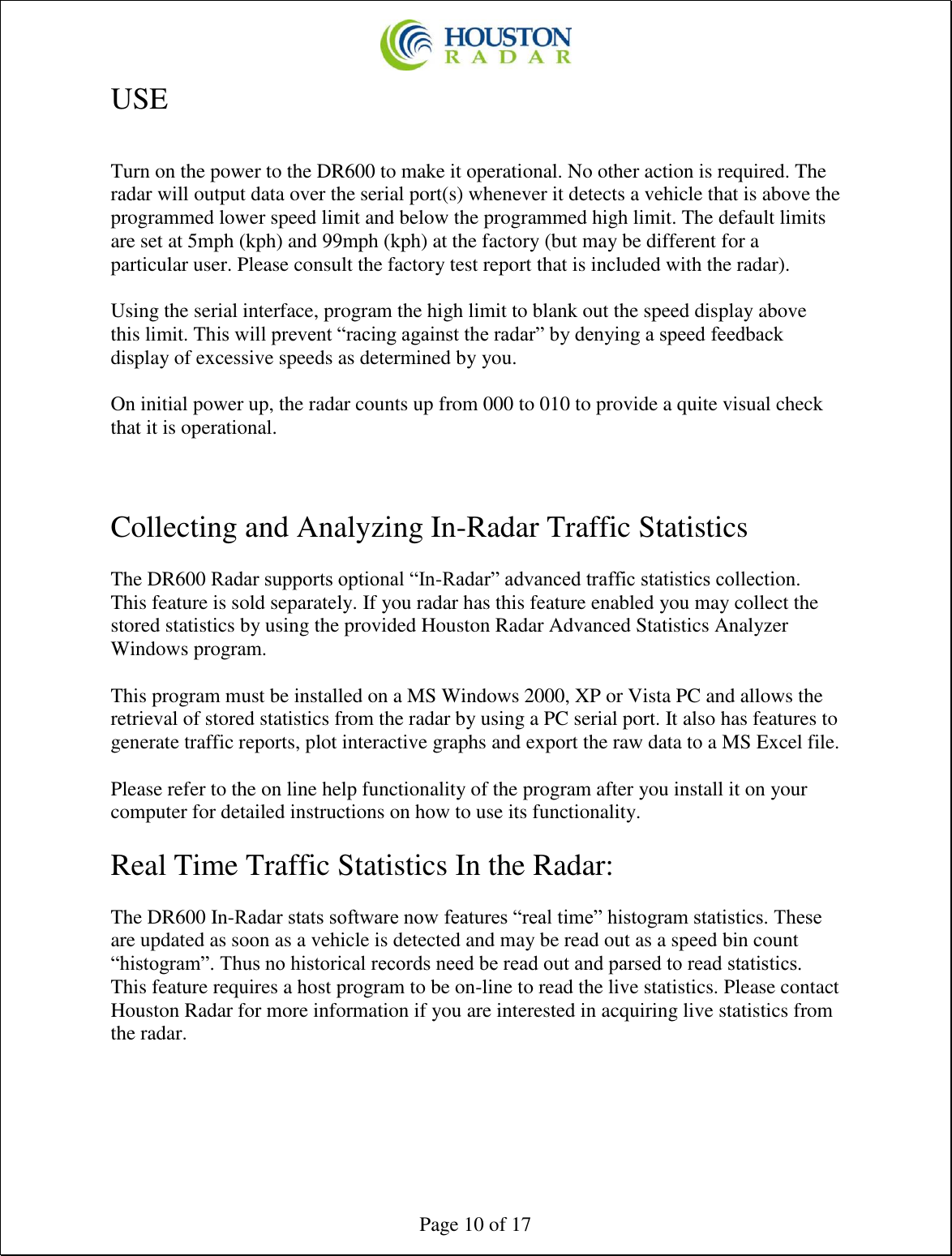  Page 10 of 17 USE  Turn on the power to the DR600 to make it operational. No other action is required. The radar will output data over the serial port(s) whenever it detects a vehicle that is above the programmed lower speed limit and below the programmed high limit. The default limits are set at 5mph (kph) and 99mph (kph) at the factory (but may be different for a particular user. Please consult the factory test report that is included with the radar).  Using the serial interface, program the high limit to blank out the speed display above this limit. This will prevent “racing against the radar” by denying a speed feedback display of excessive speeds as determined by you.   On initial power up, the radar counts up from 000 to 010 to provide a quite visual check that it is operational.    Collecting and Analyzing In-Radar Traffic Statistics  The DR600 Radar supports optional “In-Radar” advanced traffic statistics collection. This feature is sold separately. If you radar has this feature enabled you may collect the stored statistics by using the provided Houston Radar Advanced Statistics Analyzer Windows program.  This program must be installed on a MS Windows 2000, XP or Vista PC and allows the retrieval of stored statistics from the radar by using a PC serial port. It also has features to generate traffic reports, plot interactive graphs and export the raw data to a MS Excel file.  Please refer to the on line help functionality of the program after you install it on your computer for detailed instructions on how to use its functionality.  Real Time Traffic Statistics In the Radar:  The DR600 In-Radar stats software now features “real time” histogram statistics. These are updated as soon as a vehicle is detected and may be read out as a speed bin count “histogram”. Thus no historical records need be read out and parsed to read statistics. This feature requires a host program to be on-line to read the live statistics. Please contact Houston Radar for more information if you are interested in acquiring live statistics from the radar.   