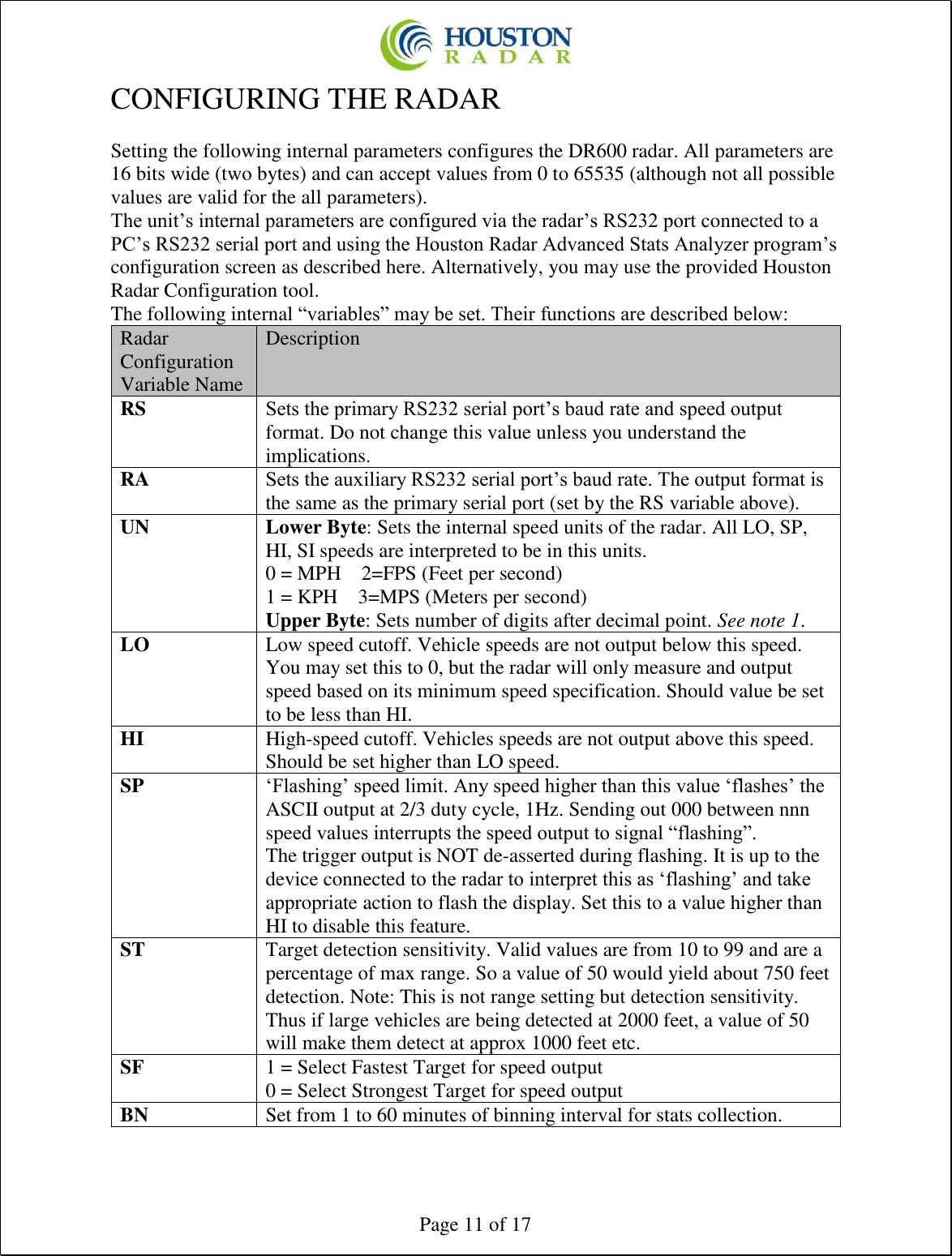  Page 11 of 17 CONFIGURING THE RADAR  Setting the following internal parameters configures the DR600 radar. All parameters are 16 bits wide (two bytes) and can accept values from 0 to 65535 (although not all possible values are valid for the all parameters). The unit’s internal parameters are configured via the radar’s RS232 port connected to a PC’s RS232 serial port and using the Houston Radar Advanced Stats Analyzer program’s configuration screen as described here. Alternatively, you may use the provided Houston Radar Configuration tool. The following internal “variables” may be set. Their functions are described below: Radar Configuration Variable Name Description RS Sets the primary RS232 serial port’s baud rate and speed output format. Do not change this value unless you understand the implications. RA Sets the auxiliary RS232 serial port’s baud rate. The output format is the same as the primary serial port (set by the RS variable above). UN Lower Byte: Sets the internal speed units of the radar. All LO, SP, HI, SI speeds are interpreted to be in this units. 0 = MPH    2=FPS (Feet per second) 1 = KPH    3=MPS (Meters per second) Upper Byte: Sets number of digits after decimal point. See note 1. LO Low speed cutoff. Vehicle speeds are not output below this speed. You may set this to 0, but the radar will only measure and output speed based on its minimum speed specification. Should value be set to be less than HI. HI High-speed cutoff. Vehicles speeds are not output above this speed. Should be set higher than LO speed. SP ‘Flashing’ speed limit. Any speed higher than this value ‘flashes’ the ASCII output at 2/3 duty cycle, 1Hz. Sending out 000 between nnn speed values interrupts the speed output to signal “flashing”. The trigger output is NOT de-asserted during flashing. It is up to the device connected to the radar to interpret this as ‘flashing’ and take appropriate action to flash the display. Set this to a value higher than HI to disable this feature. ST Target detection sensitivity. Valid values are from 10 to 99 and are a percentage of max range. So a value of 50 would yield about 750 feet detection. Note: This is not range setting but detection sensitivity. Thus if large vehicles are being detected at 2000 feet, a value of 50 will make them detect at approx 1000 feet etc. SF 1 = Select Fastest Target for speed output 0 = Select Strongest Target for speed output BN Set from 1 to 60 minutes of binning interval for stats collection. 