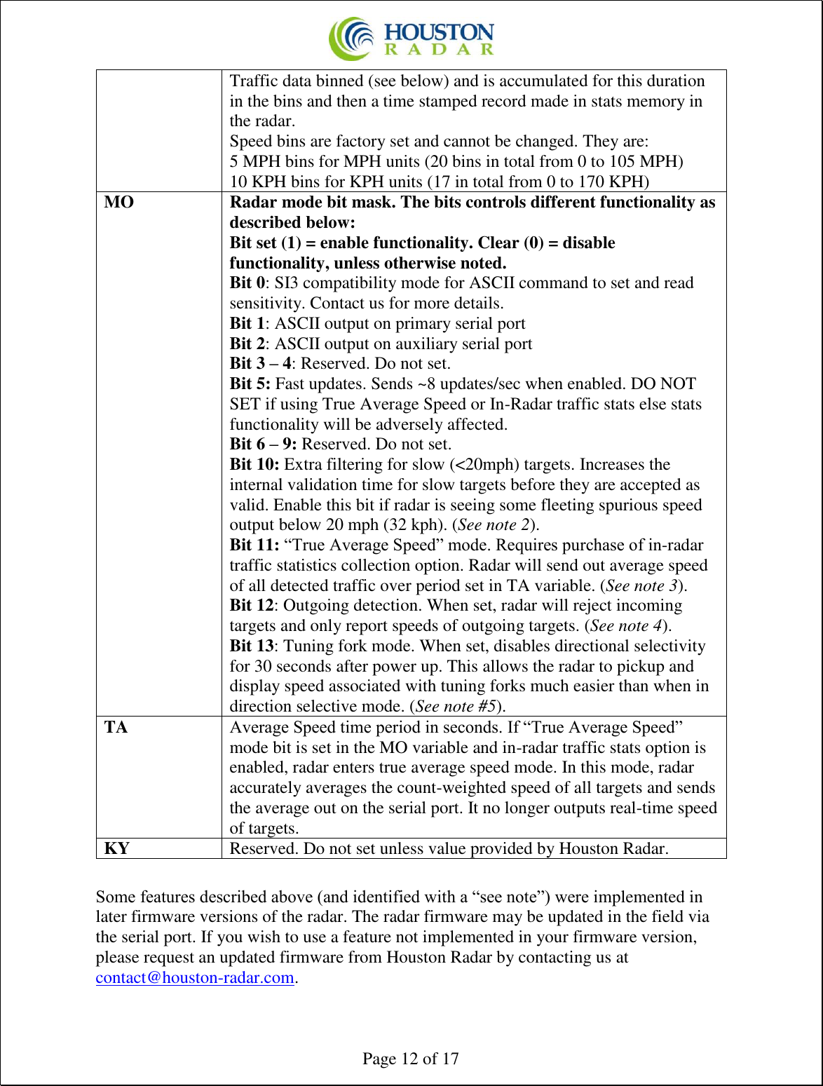  Page 12 of 17 Traffic data binned (see below) and is accumulated for this duration in the bins and then a time stamped record made in stats memory in the radar. Speed bins are factory set and cannot be changed. They are: 5 MPH bins for MPH units (20 bins in total from 0 to 105 MPH) 10 KPH bins for KPH units (17 in total from 0 to 170 KPH) MO Radar mode bit mask. The bits controls different functionality as described below: Bit set (1) = enable functionality. Clear (0) = disable functionality, unless otherwise noted. Bit 0: SI3 compatibility mode for ASCII command to set and read sensitivity. Contact us for more details. Bit 1: ASCII output on primary serial port Bit 2: ASCII output on auxiliary serial port  Bit 3 – 4: Reserved. Do not set. Bit 5: Fast updates. Sends ~8 updates/sec when enabled. DO NOT SET if using True Average Speed or In-Radar traffic stats else stats functionality will be adversely affected. Bit 6 – 9: Reserved. Do not set. Bit 10: Extra filtering for slow (&lt;20mph) targets. Increases the internal validation time for slow targets before they are accepted as valid. Enable this bit if radar is seeing some fleeting spurious speed output below 20 mph (32 kph). (See note 2). Bit 11: “True Average Speed” mode. Requires purchase of in-radar traffic statistics collection option. Radar will send out average speed of all detected traffic over period set in TA variable. (See note 3). Bit 12: Outgoing detection. When set, radar will reject incoming targets and only report speeds of outgoing targets. (See note 4). Bit 13: Tuning fork mode. When set, disables directional selectivity for 30 seconds after power up. This allows the radar to pickup and display speed associated with tuning forks much easier than when in direction selective mode. (See note #5). TA Average Speed time period in seconds. If “True Average Speed” mode bit is set in the MO variable and in-radar traffic stats option is enabled, radar enters true average speed mode. In this mode, radar accurately averages the count-weighted speed of all targets and sends the average out on the serial port. It no longer outputs real-time speed of targets. KY Reserved. Do not set unless value provided by Houston Radar.  Some features described above (and identified with a “see note”) were implemented in later firmware versions of the radar. The radar firmware may be updated in the field via the serial port. If you wish to use a feature not implemented in your firmware version, please request an updated firmware from Houston Radar by contacting us at contact@houston-radar.com. 