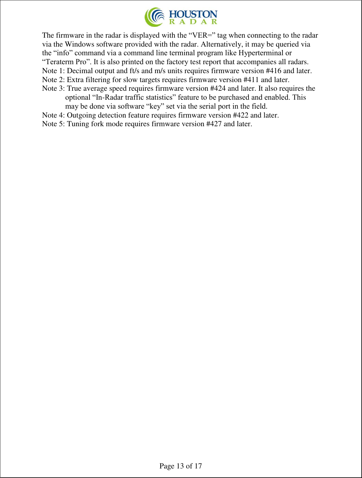  Page 13 of 17 The firmware in the radar is displayed with the “VER=” tag when connecting to the radar via the Windows software provided with the radar. Alternatively, it may be queried via the “info” command via a command line terminal program like Hyperterminal or “Teraterm Pro”. It is also printed on the factory test report that accompanies all radars. Note 1: Decimal output and ft/s and m/s units requires firmware version #416 and later. Note 2: Extra filtering for slow targets requires firmware version #411 and later. Note 3: True average speed requires firmware version #424 and later. It also requires the optional “In-Radar traffic statistics” feature to be purchased and enabled. This may be done via software “key” set via the serial port in the field. Note 4: Outgoing detection feature requires firmware version #422 and later. Note 5: Tuning fork mode requires firmware version #427 and later.