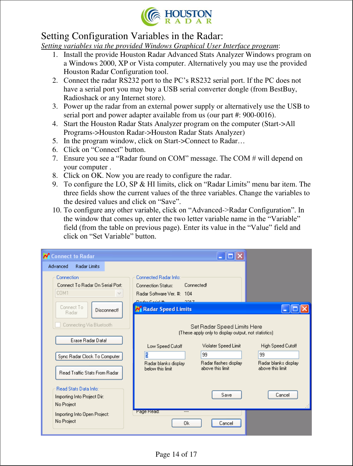  Page 14 of 17 Setting Configuration Variables in the Radar: Setting variables via the provided Windows Graphical User Interface program: 1. Install the provide Houston Radar Advanced Stats Analyzer Windows program on a Windows 2000, XP or Vista computer. Alternatively you may use the provided Houston Radar Configuration tool. 2. Connect the radar RS232 port to the PC’s RS232 serial port. If the PC does not have a serial port you may buy a USB serial converter dongle (from BestBuy, Radioshack or any Internet store). 3. Power up the radar from an external power supply or alternatively use the USB to serial port and power adapter available from us (our part #: 900-0016). 4. Start the Houston Radar Stats Analyzer program on the computer (Start-&gt;All Programs-&gt;Houston Radar-&gt;Houston Radar Stats Analyzer) 5. In the program window, click on Start-&gt;Connect to Radar… 6. Click on “Connect” button. 7. Ensure you see a “Radar found on COM” message. The COM # will depend on your computer . 8. Click on OK. Now you are ready to configure the radar. 9. To configure the LO, SP &amp; HI limits, click on “Radar Limits” menu bar item. The three fields show the current values of the three variables. Change the variables to the desired values and click on “Save”. 10. To configure any other variable, click on “Advanced-&gt;Radar Configuration”. In the window that comes up, enter the two letter variable name in the “Variable” field (from the table on previous page). Enter its value in the “Value” field and click on “Set Variable” button.  