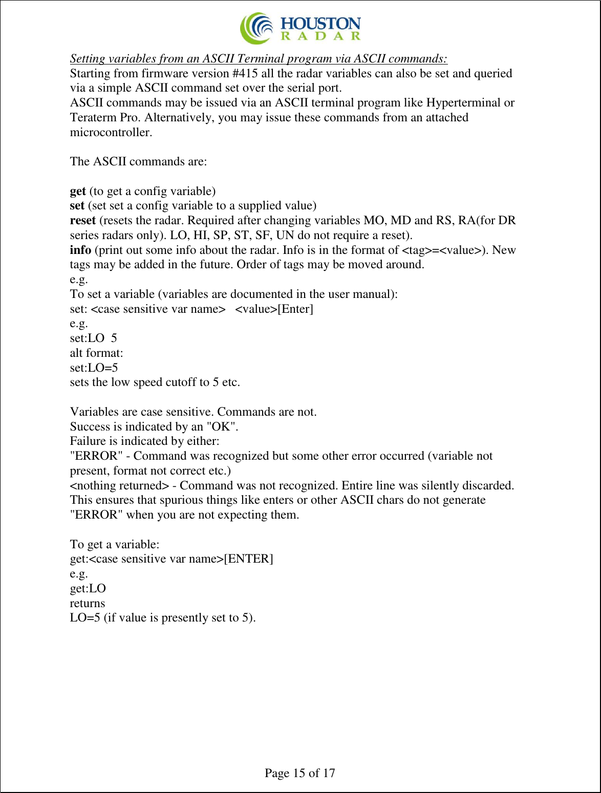  Page 15 of 17 Setting variables from an ASCII Terminal program via ASCII commands: Starting from firmware version #415 all the radar variables can also be set and queried via a simple ASCII command set over the serial port. ASCII commands may be issued via an ASCII terminal program like Hyperterminal or Teraterm Pro. Alternatively, you may issue these commands from an attached microcontroller.  The ASCII commands are:  get (to get a config variable)  set (set set a config variable to a supplied value)  reset (resets the radar. Required after changing variables MO, MD and RS, RA(for DR series radars only). LO, HI, SP, ST, SF, UN do not require a reset).  info (print out some info about the radar. Info is in the format of &lt;tag&gt;=&lt;value&gt;). New tags may be added in the future. Order of tags may be moved around.  e.g. To set a variable (variables are documented in the user manual):  set: &lt;case sensitive var name&gt;   &lt;value&gt;[Enter]  e.g.  set:LO  5  alt format:  set:LO=5  sets the low speed cutoff to 5 etc.   Variables are case sensitive. Commands are not.  Success is indicated by an &quot;OK&quot;.  Failure is indicated by either:  &quot;ERROR&quot; - Command was recognized but some other error occurred (variable not present, format not correct etc.)  &lt;nothing returned&gt; - Command was not recognized. Entire line was silently discarded. This ensures that spurious things like enters or other ASCII chars do not generate &quot;ERROR&quot; when you are not expecting them.   To get a variable:  get:&lt;case sensitive var name&gt;[ENTER]  e.g.  get:LO  returns  LO=5 (if value is presently set to 5).      