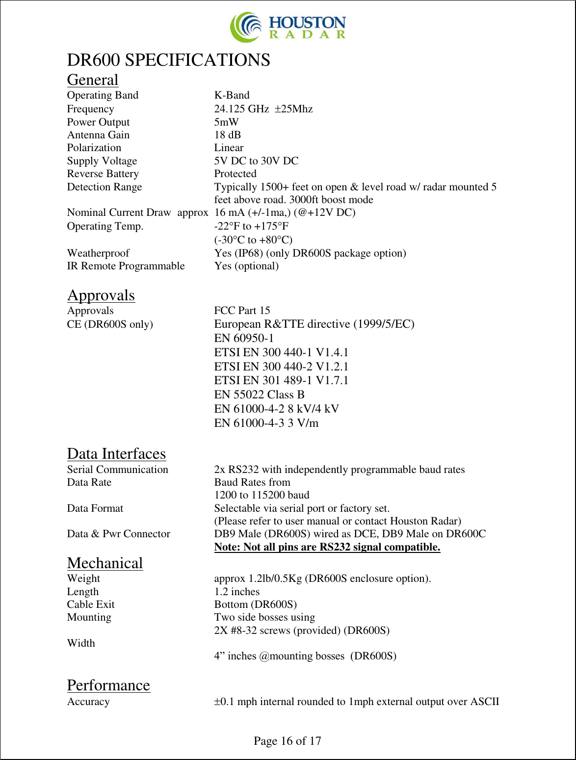  Page 16 of 17 DR600 SPECIFICATIONS General Operating Band     K-Band Frequency      24.125 GHz  25Mhz Power Output      5mW Antenna Gain      18 dB Polarization      Linear Supply Voltage     5V DC to 30V DC Reverse Battery     Protected Detection Range  Typically 1500+ feet on open &amp; level road w/ radar mounted 5 feet above road. 3000ft boost mode Nominal Current Draw  approx  16 mA (+/-1ma,) (@+12V DC) Operating Temp.    -22F to +175F         (-30C to +80C) Weatherproof      Yes (IP68) (only DR600S package option) IR Remote Programmable  Yes (optional)  Approvals Approvals      FCC Part 15 CE (DR600S only)    European R&amp;TTE directive (1999/5/EC) EN 60950-1 ETSI EN 300 440-1 V1.4.1  ETSI EN 300 440-2 V1.2.1  ETSI EN 301 489-1 V1.7.1 EN 55022 Class B EN 61000-4-2 8 kV/4 kV  EN 61000-4-3 3 V/m  Data Interfaces Serial Communication    2x RS232 with independently programmable baud rates Data Rate      Baud Rates from 1200 to 115200 baud Data Format      Selectable via serial port or factory set. (Please refer to user manual or contact Houston Radar) Data &amp; Pwr Connector    DB9 Male (DR600S) wired as DCE, DB9 Male on DR600C         Note: Not all pins are RS232 signal compatible. Mechanical Weight       approx 1.2lb/0.5Kg (DR600S enclosure option). Length        1.2 inches Cable Exit      Bottom (DR600S) Mounting      Two side bosses using 2X #8-32 screws (provided) (DR600S) Width       4” inches @mounting bosses  (DR600S)  Performance Accuracy      0.1 mph internal rounded to 1mph external output over ASCII 