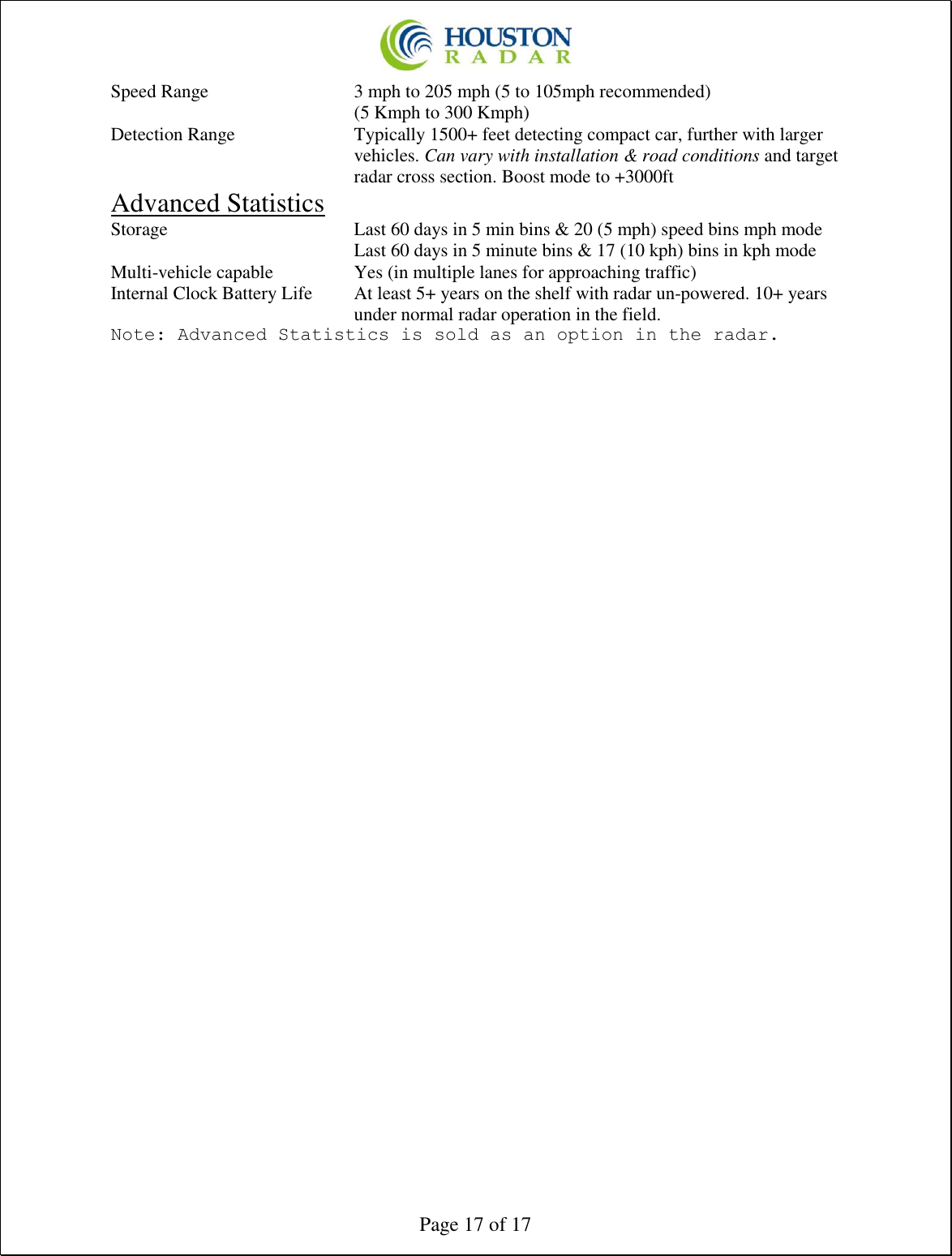  Page 17 of 17 Speed Range      3 mph to 205 mph (5 to 105mph recommended)         (5 Kmph to 300 Kmph)  Detection Range  Typically 1500+ feet detecting compact car, further with larger vehicles. Can vary with installation &amp; road conditions and target radar cross section. Boost mode to +3000ft Advanced Statistics Storage       Last 60 days in 5 min bins &amp; 20 (5 mph) speed bins mph mode         Last 60 days in 5 minute bins &amp; 17 (10 kph) bins in kph mode Multi-vehicle capable    Yes (in multiple lanes for approaching traffic) Internal Clock Battery Life  At least 5+ years on the shelf with radar un-powered. 10+ years under normal radar operation in the field. Note: Advanced Statistics is sold as an option in the radar. 