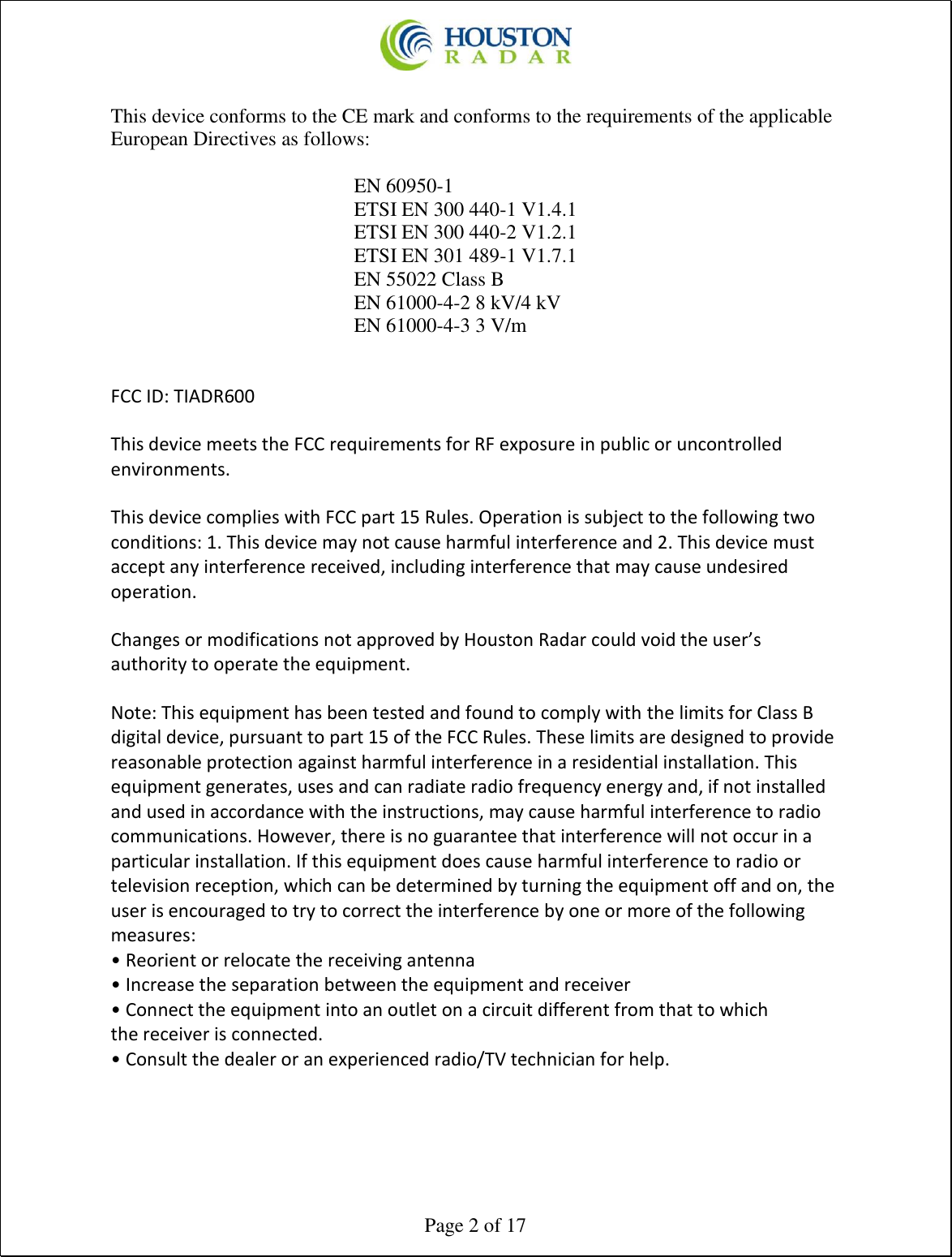  Page 2 of 17  This device conforms to the CE mark and conforms to the requirements of the applicable European Directives as follows:      EN 60950-1 ETSI EN 300 440-1 V1.4.1  ETSI EN 300 440-2 V1.2.1  ETSI EN 301 489-1 V1.7.1 EN 55022 Class B EN 61000-4-2 8 kV/4 kV  EN 61000-4-3 3 V/m    FCC ID: TIADR600  This device meets the FCC requirements for RF exposure in public or uncontrolled environments.  This device complies with FCC part 15 Rules. Operation is subject to the following two conditions: 1. This device may not cause harmful interference and 2. This device must accept any interference received, including interference that may cause undesired operation.  Changes or modifications not approved by Houston Radar could void the user’s authority to operate the equipment.  Note: This equipment has been tested and found to comply with the limits for Class B digital device, pursuant to part 15 of the FCC Rules. These limits are designed to provide reasonable protection against harmful interference in a residential installation. This equipment generates, uses and can radiate radio frequency energy and, if not installed and used in accordance with the instructions, may cause harmful interference to radio communications. However, there is no guarantee that interference will not occur in a particular installation. If this equipment does cause harmful interference to radio or television reception, which can be determined by turning the equipment off and on, the user is encouraged to try to correct the interference by one or more of the following measures: • Reorient or relocate the receiving antenna • Increase the separation between the equipment and receiver • Connect the equipment into an outlet on a circuit different from that to which the receiver is connected. • Consult the dealer or an experienced radio/TV technician for help.      