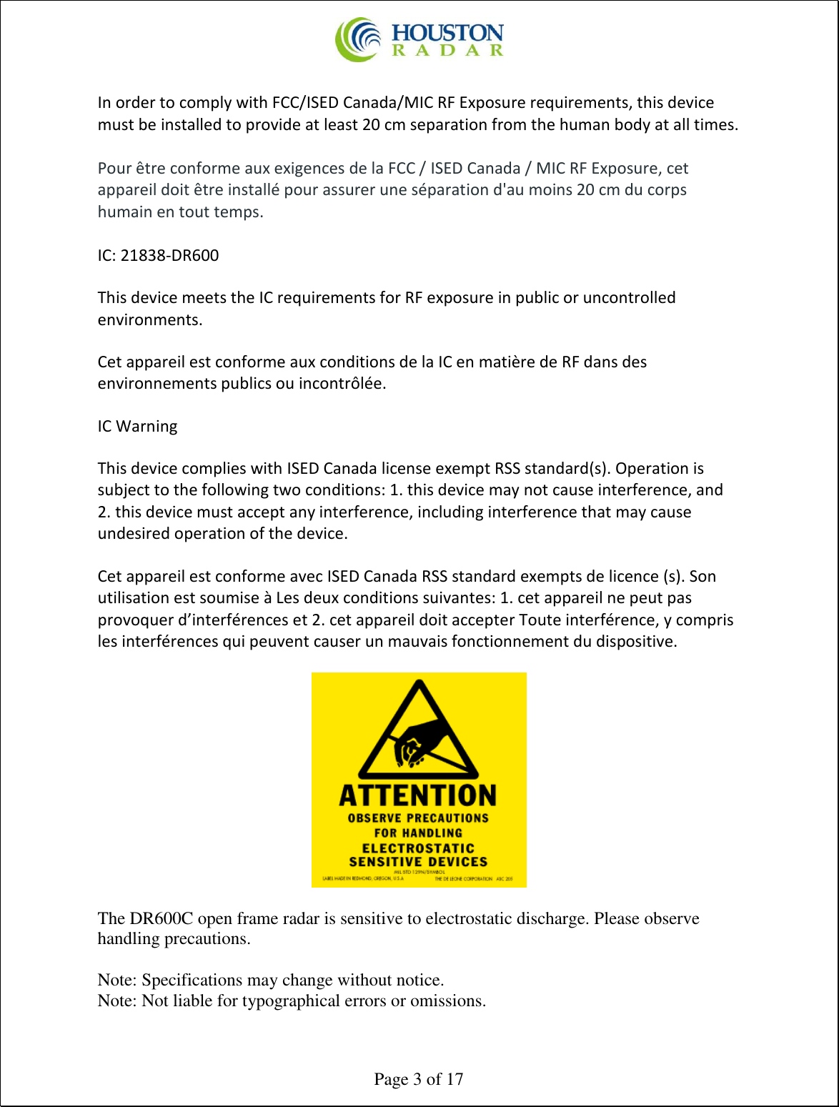  Page 3 of 17  In order to comply with FCC/ISED Canada/MIC RF Exposure requirements, this device must be installed to provide at least 20 cm separation from the human body at all times.  Pour être conforme aux exigences de la FCC / ISED Canada / MIC RF Exposure, cet appareil doit être installé pour assurer une séparation d&apos;au moins 20 cm du corps humain en tout temps.  IC: 21838-DR600  This device meets the IC requirements for RF exposure in public or uncontrolled environments.  Cet appareil est conforme aux conditions de la IC en matière de RF dans des environnements publics ou incontrôlée.  IC Warning  This device complies with ISED Canada license exempt RSS standard(s). Operation is subject to the following two conditions: 1. this device may not cause interference, and 2. this device must accept any interference, including interference that may cause undesired operation of the device.  Cet appareil est conforme avec ISED Canada RSS standard exempts de licence (s). Son utilisation est soumise à Les deux conditions suivantes: 1. cet appareil ne peut pas provoquer d’interférences et 2. cet appareil doit accepter Toute interférence, y compris les interférences qui peuvent causer un mauvais fonctionnement du dispositive.    The DR600C open frame radar is sensitive to electrostatic discharge. Please observe handling precautions.  Note: Specifications may change without notice. Note: Not liable for typographical errors or omissions. 