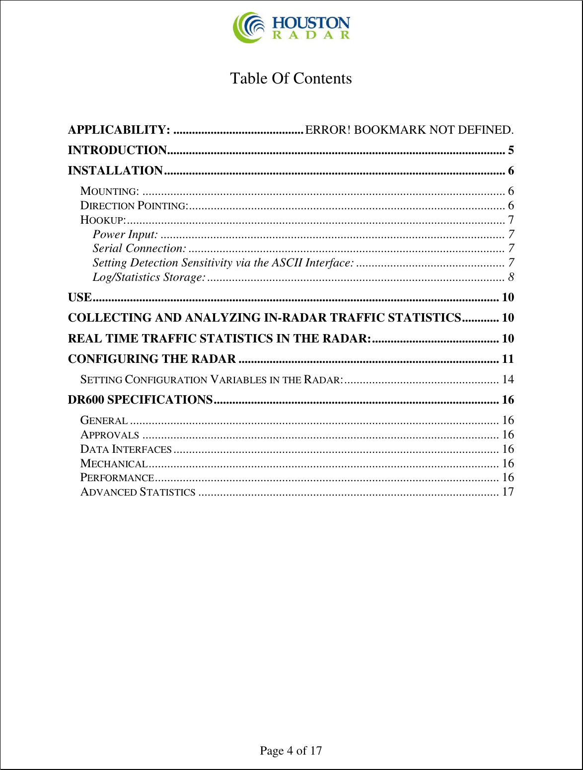  Page 4 of 17  Table Of Contents   APPLICABILITY: .......................................... ERROR! BOOKMARK NOT DEFINED. INTRODUCTION............................................................................................................. 5 INSTALLATION .............................................................................................................. 6 MOUNTING: ..................................................................................................................... 6 DIRECTION POINTING:...................................................................................................... 6 HOOKUP: .......................................................................................................................... 7 Power Input: ............................................................................................................... 7 Serial Connection: ...................................................................................................... 7 Setting Detection Sensitivity via the ASCII Interface: ................................................ 7 Log/Statistics Storage: ................................................................................................ 8 USE ................................................................................................................................... 10 COLLECTING AND ANALYZING IN-RADAR TRAFFIC STATISTICS ............ 10 REAL TIME TRAFFIC STATISTICS IN THE RADAR: ......................................... 10 CONFIGURING THE RADAR .................................................................................... 11 SETTING CONFIGURATION VARIABLES IN THE RADAR: .................................................. 14 DR600 SPECIFICATIONS ............................................................................................ 16 GENERAL ....................................................................................................................... 16 APPROVALS ................................................................................................................... 16 DATA INTERFACES ......................................................................................................... 16 MECHANICAL ................................................................................................................. 16 PERFORMANCE ............................................................................................................... 16 ADVANCED STATISTICS ................................................................................................. 17    