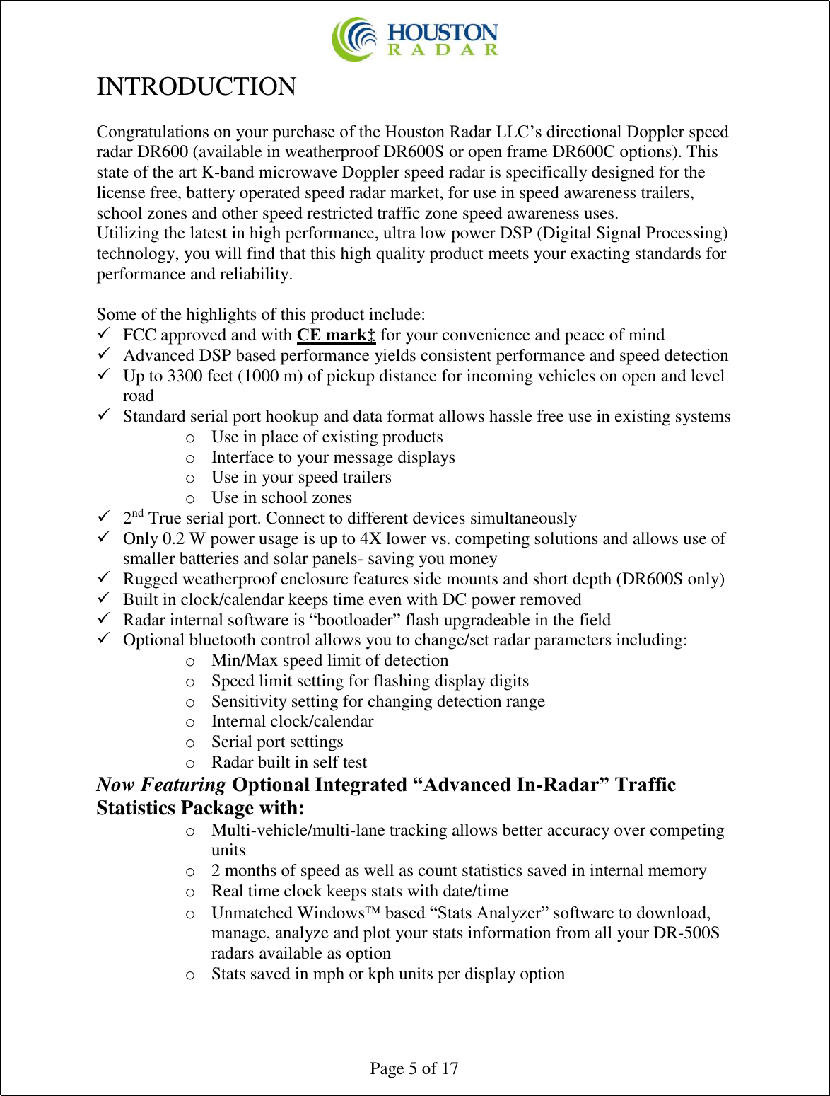  Page 5 of 17 INTRODUCTION  Congratulations on your purchase of the Houston Radar LLC’s directional Doppler speed radar DR600 (available in weatherproof DR600S or open frame DR600C options). This state of the art K-band microwave Doppler speed radar is specifically designed for the license free, battery operated speed radar market, for use in speed awareness trailers, school zones and other speed restricted traffic zone speed awareness uses. Utilizing the latest in high performance, ultra low power DSP (Digital Signal Processing) technology, you will find that this high quality product meets your exacting standards for performance and reliability.  Some of the highlights of this product include: ✓ FCC approved and with CE mark‡ for your convenience and peace of mind ✓ Advanced DSP based performance yields consistent performance and speed detection ✓ Up to 3300 feet (1000 m) of pickup distance for incoming vehicles on open and level road ✓ Standard serial port hookup and data format allows hassle free use in existing systems o Use in place of existing products o Interface to your message displays o Use in your speed trailers o Use in school zones ✓ 2nd True serial port. Connect to different devices simultaneously ✓ Only 0.2 W power usage is up to 4X lower vs. competing solutions and allows use of smaller batteries and solar panels- saving you money ✓ Rugged weatherproof enclosure features side mounts and short depth (DR600S only) ✓ Built in clock/calendar keeps time even with DC power removed ✓ Radar internal software is “bootloader” flash upgradeable in the field ✓ Optional bluetooth control allows you to change/set radar parameters including: o Min/Max speed limit of detection o Speed limit setting for flashing display digits o Sensitivity setting for changing detection range o Internal clock/calendar o Serial port settings o Radar built in self test Now Featuring Optional Integrated “Advanced In-Radar” Traffic Statistics Package with: o Multi-vehicle/multi-lane tracking allows better accuracy over competing units o 2 months of speed as well as count statistics saved in internal memory o Real time clock keeps stats with date/time o Unmatched Windows based “Stats Analyzer” software to download, manage, analyze and plot your stats information from all your DR-500S radars available as option o Stats saved in mph or kph units per display option 