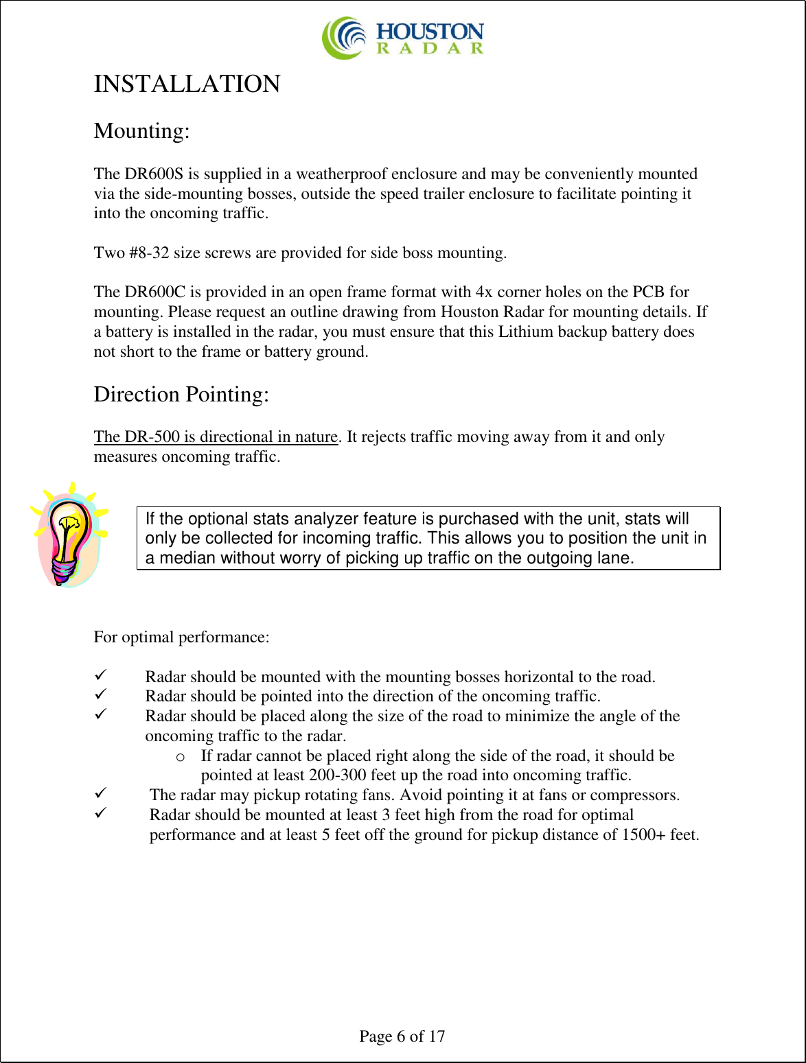  Page 6 of 17 INSTALLATION  Mounting:  The DR600S is supplied in a weatherproof enclosure and may be conveniently mounted via the side-mounting bosses, outside the speed trailer enclosure to facilitate pointing it into the oncoming traffic.  Two #8-32 size screws are provided for side boss mounting.  The DR600C is provided in an open frame format with 4x corner holes on the PCB for mounting. Please request an outline drawing from Houston Radar for mounting details. If a battery is installed in the radar, you must ensure that this Lithium backup battery does not short to the frame or battery ground.  Direction Pointing:  The DR-500 is directional in nature. It rejects traffic moving away from it and only measures oncoming traffic.   If the optional stats analyzer feature is purchased with the unit, stats will only be collected for incoming traffic. This allows you to position the unit in a median without worry of picking up traffic on the outgoing lane.   For optimal performance:  ✓ Radar should be mounted with the mounting bosses horizontal to the road. ✓ Radar should be pointed into the direction of the oncoming traffic. ✓ Radar should be placed along the size of the road to minimize the angle of the oncoming traffic to the radar. o If radar cannot be placed right along the side of the road, it should be pointed at least 200-300 feet up the road into oncoming traffic. ✓ The radar may pickup rotating fans. Avoid pointing it at fans or compressors. ✓ Radar should be mounted at least 3 feet high from the road for optimal performance and at least 5 feet off the ground for pickup distance of 1500+ feet.    