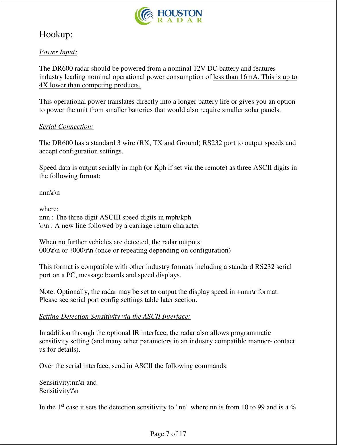  Page 7 of 17 Hookup:  Power Input:  The DR600 radar should be powered from a nominal 12V DC battery and features industry leading nominal operational power consumption of less than 16mA. This is up to 4X lower than competing products.  This operational power translates directly into a longer battery life or gives you an option to power the unit from smaller batteries that would also require smaller solar panels.   Serial Connection:  The DR600 has a standard 3 wire (RX, TX and Ground) RS232 port to output speeds and accept configuration settings.  Speed data is output serially in mph (or Kph if set via the remote) as three ASCII digits in the following format:  nnn\r\n  where: nnn : The three digit ASCIII speed digits in mph/kph \r\n : A new line followed by a carriage return character  When no further vehicles are detected, the radar outputs: 000\r\n or ?000\r\n (once or repeating depending on configuration)  This format is compatible with other industry formats including a standard RS232 serial port on a PC, message boards and speed displays.  Note: Optionally, the radar may be set to output the display speed in +nnn\r format. Please see serial port config settings table later section.  Setting Detection Sensitivity via the ASCII Interface:  In addition through the optional IR interface, the radar also allows programmatic sensitivity setting (and many other parameters in an industry compatible manner- contact us for details).  Over the serial interface, send in ASCII the following commands:  Sensitivity:nn\n and  Sensitivity?\n   In the 1st case it sets the detection sensitivity to &quot;nn&quot; where nn is from 10 to 99 and is a % 