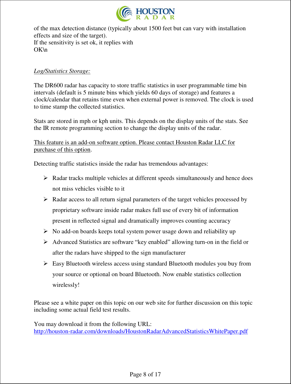  Page 8 of 17 of the max detection distance (typically about 1500 feet but can vary with installation effects and size of the target).  If the sensitivity is set ok, it replies with  OK\n    Log/Statistics Storage:  The DR600 radar has capacity to store traffic statistics in user programmable time bin intervals (default is 5 minute bins which yields 60 days of storage) and features a clock/calendar that retains time even when external power is removed. The clock is used to time stamp the collected statistics.  Stats are stored in mph or kph units. This depends on the display units of the stats. See the IR remote programming section to change the display units of the radar.  This feature is an add-on software option. Please contact Houston Radar LLC for purchase of this option.  Detecting traffic statistics inside the radar has tremendous advantages:  ➢ Radar tracks multiple vehicles at different speeds simultaneously and hence does not miss vehicles visible to it ➢ Radar access to all return signal parameters of the target vehicles processed by proprietary software inside radar makes full use of every bit of information present in reflected signal and dramatically improves counting accuracy ➢ No add-on boards keeps total system power usage down and reliability up ➢ Advanced Statistics are software “key enabled” allowing turn-on in the field or after the radars have shipped to the sign manufacturer ➢ Easy Bluetooth wireless access using standard Bluetooth modules you buy from your source or optional on board Bluetooth. Now enable statistics collection wirelessly!  Please see a white paper on this topic on our web site for further discussion on this topic including some actual field test results.  You may download it from the following URL: http://houston-radar.com/downloads/HoustonRadarAdvancedStatisticsWhitePaper.pdf