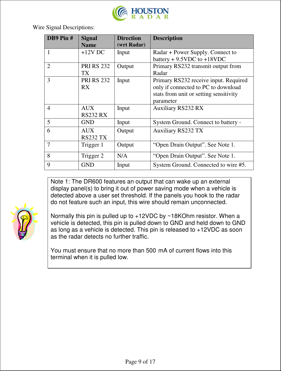  Page 9 of 17 Wire Signal Descriptions:  Note 1: The DR600 features an output that can wake up an external display panel(s) to bring it out of power saving mode when a vehicle is detected above a user set threshold. If the panels you hook to the radar do not feature such an input, this wire should remain unconnected.   Normally this pin is pulled up to +12VDC by ~18KOhm resistor. When a vehicle is detected, this pin is pulled down to GND and held down to GND as long as a vehicle is detected. This pin is released to +12VDC as soon as the radar detects no further traffic.  You must ensure that no more than 500 mA of current flows into this terminal when it is pulled low.     DB9 Pin # Signal Name Direction (wrt Radar) Description 1 +12V DC Input Radar + Power Supply. Connect to battery + 9.5VDC to +18VDC 2 PRI RS 232 TX Output Primary RS232 transmit output from Radar 3 PRI RS 232 RX Input Primary RS232 receive input. Required only if connected to PC to download stats from unit or setting sensitivity parameter 4 AUX RS232 RX  Input Auxiliary RS232 RX 5 GND Input System Ground. Connect to battery - 6 AUX RS232 TX Output Auxiliary RS232 TX 7 Trigger 1 Output “Open Drain Output”. See Note 1. 8 Trigger 2 N/A “Open Drain Output”. See Note 1. 9 GND Input System Ground. Connected to wire #5. 