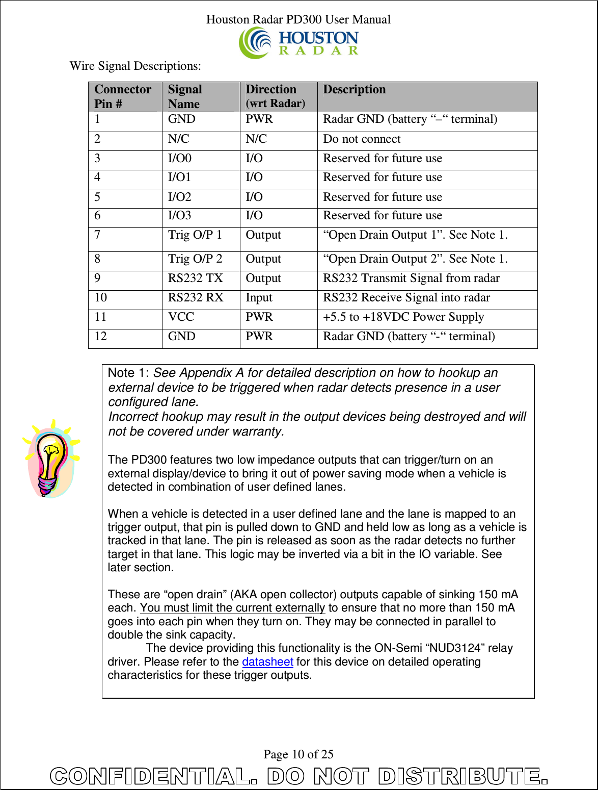 Houston Radar PD300 User Manual  Page 10 of 25 Wire Signal Descriptions:  Note 1: See Appendix A for detailed description on how to hookup an external device to be triggered when radar detects presence in a user configured lane. Incorrect hookup may result in the output devices being destroyed and will not be covered under warranty.    The PD300 features two low impedance outputs that can trigger/turn on an external display/device to bring it out of power saving mode when a vehicle is detected in combination of user defined lanes.  When a vehicle is detected in a user defined lane and the lane is mapped to an trigger output, that pin is pulled down to GND and held low as long as a vehicle is tracked in that lane. The pin is released as soon as the radar detects no further target in that lane. This logic may be inverted via a bit in the IO variable. See later section.  These are “open drain” (AKA open collector) outputs capable of sinking 150 mA each. You must limit the current externally to ensure that no more than 150 mA goes into each pin when they turn on. They may be connected in parallel to double the sink capacity. The device providing this functionality is the ON-Semi “NUD3124” relay driver. Please refer to the datasheet for this device on detailed operating characteristics for these trigger outputs.   Connector Pin # Signal Name Direction (wrt Radar) Description 1  GND  PWR  Radar GND (battery “–“ terminal) 2  N/C  N/C  Do not connect 3  I/O0  I/O  Reserved for future use 4  I/O1  I/O  Reserved for future use 5  I/O2  I/O  Reserved for future use 6  I/O3  I/O  Reserved for future use 7  Trig O/P 1  Output  “Open Drain Output 1”. See Note 1. 8  Trig O/P 2  Output  “Open Drain Output 2”. See Note 1. 9  RS232 TX  Output  RS232 Transmit Signal from radar 10  RS232 RX  Input  RS232 Receive Signal into radar 11  VCC  PWR  +5.5 to +18VDC Power Supply 12  GND  PWR  Radar GND (battery “-“ terminal) 